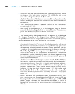 380     CHAPTER 4  •  THE NETWORK LAYER: DATA PLANE
• Next header. This field identifies the protocol to which the contents (data field) of
this datagram will be delivered (for example, to TCP or UDP). The field uses the
same values as the protocol field in the IPv4 header.
• Hop limit. The contents of this field are decremented by one by each router that
forwards the datagram. If the hop limit count reaches zero, a router must discard
that datagram.
• Source and destination addresses. The various formats of the IPv6 128-bit address
are described in RFC 4291.
• Data. This is the payload portion of the IPv6 datagram. When the datagram
reaches its destination, the payload will be removed from the IP datagram and
passed on to the protocol specified in the next header field.
The discussion above identified the purpose of the fields that are included in the
IPv6 datagram. Comparing the IPv6 datagram format in Figure 4.26 with the IPv4
datagram format that we saw in Figure 4.17, we notice that several fields appearing
in the IPv4 datagram are no longer present in the IPv6 datagram:
• Fragmentation/reassembly. IPv6 does not allow for fragmentation and reassem-
bly at intermediate routers; these operations can be performed only by the source
and destination. If an IPv6 datagram received by a router is too large to be for-
warded over the outgoing link, the router simply drops the datagram and sends a
“Packet Too Big” ICMP error message (see Section 5.6) back to the sender. The
sender can then resend the data, using a smaller IP datagram size. Fragmentation
and reassembly is a time-consuming operation; removing this functionality from
the routers and placing it squarely in the end systems considerably speeds up IP
forwarding within the network.
• Header checksum. Because the transport-layer (for example, TCP and UDP) and
link-layer (for example, Ethernet) protocols in the Internet layers perform check-
summing, the designers of IP probably felt that this functionality was sufficiently
redundant in the network layer that it could be removed. Once again, fast pro-
cessing of IP packets was a central concern. Recall from our discussion of IPv4
in Section 4.3.1 that since the IPv4 header contains a TTL field (similar to the
hop limit field in IPv6), the IPv4 header checksum needed to be recomputed at
every router. As with fragmentation and reassembly, this too was a costly opera-
tion in IPv4.
• Options. An options field is no longer a part of the standard IP header. How-
ever, it has not gone away. Instead, the options field is one of the possible next
headers pointed to from within the IPv6 header. That is, just as TCP or UDP
protocol headers can be the next header within an IP packet, so too can an
options field. The removal of the options field results in a fixed-length, 40-byte
IP header.
M04_KURO5469_08_GE_C04.indd 380 08/05/2021 14:06
 
