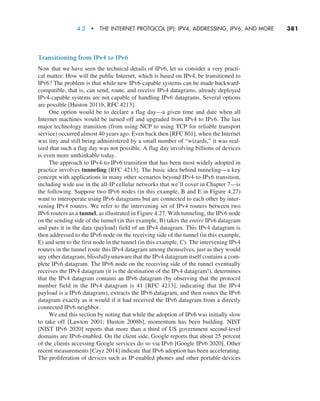 4.3  •   The Internet Protocol (IP): IPv4, Addressing, IPv6, and More     
381
Transitioning from IPv4 to IPv6
Now that we have seen the technical details of IPv6, let us consider a very practi-
cal matter: How will the public Internet, which is based on IPv4, be transitioned to
IPv6? The problem is that while new IPv6-capable systems can be made backward-
compatible, that is, can send, route, and receive IPv4 datagrams, already deployed
IPv4-capable systems are not capable of handling IPv6 datagrams. Several options
are possible [Huston 2011b, RFC 4213].
One option would be to declare a flag day—a given time and date when all
Internet machines would be turned off and upgraded from IPv4 to IPv6. The last
major technology transition (from using NCP to using TCP for reliable transport
service) occurred almost 40 years ago. Even back then [RFC 801], when the Internet
was tiny and still being administered by a small number of “wizards,” it was real-
ized that such a flag day was not possible. A flag day involving billions of devices
is even more unthinkable today.
The approach to IPv4-to-IPv6 transition that has been most widely adopted in
practice involves tunneling [RFC 4213]. The basic idea behind tunneling—a key
concept with applications in many other scenarios beyond IPv4-to-IPv6 transition,
including wide use in the all-IP cellular networks that we’ll cover in Chapter 7—is
the following. Suppose two IPv6 nodes (in this example, B and E in Figure 4.27)
want to interoperate using IPv6 datagrams but are connected to each other by inter-
vening IPv4 routers. We refer to the intervening set of IPv4 routers between two
IPv6 routers as a tunnel, as illustrated in Figure 4.27. With tunneling, the IPv6 node
on the sending side of the tunnel (in this example, B) takes the entire IPv6 datagram
and puts it in the data (payload) field of an IPv4 datagram. This IPv4 datagram is
then addressed to the IPv6 node on the receiving side of the tunnel (in this example,
E) and sent to the first node in the tunnel (in this example, C). The intervening IPv4
routers in the tunnel route this IPv4 datagram among themselves, just as they would
any other datagram, blissfully unaware that the IPv4 datagram itself contains a com-
plete IPv6 datagram. The IPv6 node on the receiving side of the tunnel eventually
receives the IPv4 datagram (it is the destination of the IPv4 datagram!), determines
that the IPv4 datagram contains an IPv6 datagram (by observing that the protocol
number field in the IPv4 datagram is 41 [RFC 4213], indicating that the IPv4
payload is a IPv6 datagram), extracts the IPv6 datagram, and then routes the IPv6
datagram exactly as it would if it had received the IPv6 datagram from a directly
connected IPv6 neighbor.
We end this section by noting that while the adoption of IPv6 was initially slow
to take off [Lawton 2001; Huston 2008b], momentum has been building. NIST
[NIST IPv6 2020] reports that more than a third of US government second-level
domains are IPv6-enabled. On the client side, Google reports that about 25 percent
of the clients accessing Google services do so via IPv6 [Google IPv6 2020]. Other
recent measurements [Czyz 2014] indicate that IPv6 adoption has been accelerating.
The proliferation of devices such as IP-enabled phones and other portable devices
M04_KURO5469_08_GE_C04.indd 381 08/05/2021 14:06
 
