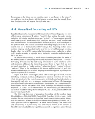 4.4  •  Generalized Forwarding and SDN     
383
In summary, in the future, we can certainly expect to see changes in the Internet’s
network layer, but these changes will likely occur on a time scale that is much slower
than the changes that will occur at the application layer.
4.4 Generalized Forwarding and SDN
Recall that Section 4.2.1 characterized destination-based forwarding as the two steps
of looking up a destination IP address (“match”), then sending the packet into the
switching fabric to the specified output port (“action”). Let’s now consider a signifi-
cantly more general “match-plus-action” paradigm, where the “match” can be made
over multiple header fields associated with different protocols at different layers in
the protocol stack. The “action” can include forwarding the packet to one or more
output ports (as in destination-based forwarding), load balancing packets across
multiple outgoing interfaces that lead to a service (as in load balancing), rewriting
header values (as in NAT), purposefully blocking/dropping a packet (as in a fire-
wall), sending a packet to a special server for further processing and action (as in
DPI), and more.
In generalized forwarding, a match-plus-action table generalizes the notion of
the destination-based forwarding table that we encountered in Section 4.2.1. Because
forwarding decisions may be made using network-layer and/or link-layer source
and destination addresses, the forwarding devices shown in Figure 4.28 are more
accurately described as “packet switches” rather than layer 3 “routers” or layer 2
“switches.” Thus, in the remainder of this section, and in Section 5.5, we’ll refer
to these devices as packet switches, adopting the terminology that is gaining wide-
spread adoption in SDN literature.
Figure 4.28 shows a match-plus-action table in each packet switch, with the
table being computed, installed, and updated by a remote controller. We note that
while it is possible for the control components at the individual packet switches to
interact with each other (e.g., in a manner similar to that in Figure 4.2), in practice,
generalized match-plus-action capabilities are implemented via a remote controller
that computes, installs, and updates these tables. You might take a minute to compare
Figures 4.2, 4.3, and 4.28—what similarities and differences do you notice between
destination-based forwarding shown in Figures 4.2 and 4.3, and generalized forward-
ing shown in Figure 4.28?
Our following discussion of generalized forwarding will be based on Open-
Flow [McKeown 2008, ONF 2020, Casado 2014, Tourrilhes 2014]—a highly visible
standard that has pioneered the notion of the match-plus-action forwarding abstrac-
tion and controllers, as well as the SDN revolution more generally [Feamster 2013].
We’ll primarily consider OpenFlow 1.0, which introduced key SDN abstractions
and functionality in a particularly clear and concise manner. Later versions of
­
OpenFlow introduced additional capabilities as a result of experience gained through
M04_KURO5469_08_GE_C04.indd 383 08/05/2021 14:06
 