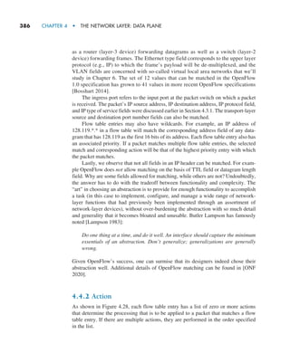 386     CHAPTER 4  •  THE NETWORK LAYER: DATA PLANE
as a router (layer-3 device) forwarding datagrams as well as a switch (layer-2
device) forwarding frames. The Ethernet type field corresponds to the upper layer
protocol (e.g., IP) to which the frame’s payload will be de-multiplexed, and the
VLAN fields are concerned with so-called virtual local area networks that we’ll
study in Chapter 6. The set of 12 values that can be matched in the OpenFlow
1.0 specification has grown to 41 values in more recent OpenFlow specifications
[Bosshart 2014].
The ingress port refers to the input port at the packet switch on which a packet
is received. The packet’s IP source address, IP destination address, IP protocol field,
and IP type of service fields were discussed earlier in Section 4.3.1. The transport-layer
source and destination port number fields can also be matched.
Flow table entries may also have wildcards. For example, an IP address of
128.119.*.* in a flow table will match the corresponding address field of any data-
gram that has 128.119 as the first 16 bits of its address. Each flow table entry also has
an associated priority. If a packet matches multiple flow table entries, the selected
match and corresponding action will be that of the highest priority entry with which
the packet matches.
Lastly, we observe that not all fields in an IP header can be matched. For exam-
ple OpenFlow does not allow matching on the basis of TTL field or datagram length
field. Why are some fields allowed for matching, while others are not? Undoubtedly,
the answer has to do with the tradeoff between functionality and complexity. The
“art” in choosing an abstraction is to provide for enough functionality to accomplish
a task (in this case to implement, configure, and manage a wide range of network-
layer functions that had previously been implemented through an assortment of
­
network-layer devices), without over-burdening the abstraction with so much detail
and generality that it becomes bloated and unusable. Butler Lampson has famously
noted [Lampson 1983]:
Do one thing at a time, and do it well. An interface should capture the minimum
essentials of an abstraction. Don’t generalize; generalizations are generally
wrong.
Given OpenFlow’s success, one can surmise that its designers indeed chose their
abstraction well. Additional details of OpenFlow matching can be found in [ONF
2020].
4.4.2 Action
As shown in Figure 4.28, each flow table entry has a list of zero or more actions
that determine the processing that is to be applied to a packet that matches a flow
table entry. If there are multiple actions, they are performed in the order specified
in the list.
M04_KURO5469_08_GE_C04.indd 386 08/05/2021 14:06
 