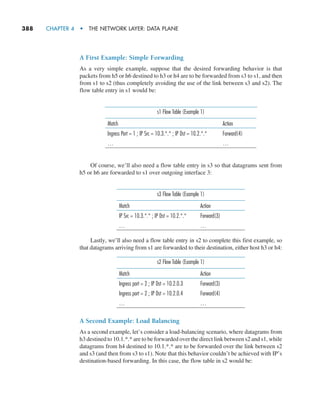388     CHAPTER 4  •  THE NETWORK LAYER: DATA PLANE
A First Example: Simple Forwarding
As a very simple example, suppose that the desired forwarding behavior is that
packets from h5 or h6 destined to h3 or h4 are to be forwarded from s3 to s1, and then
from s1 to s2 (thus completely avoiding the use of the link between s3 and s2). The
flow table entry in s1 would be:
s1 Flow Table (Example 1)
Match Action
Ingress Port = 1 ; IP Src = 10.3.*.* ; IP Dst = 10.2.*.* Forward(4)
… …
Of course, we’ll also need a flow table entry in s3 so that datagrams sent from
h5 or h6 are forwarded to s1 over outgoing interface 3:
s3 Flow Table (Example 1)
Match Action
IP Src = 10.3.*.* ; IP Dst = 10.2.*.* Forward(3)
… …
Lastly, we’ll also need a flow table entry in s2 to complete this first example, so
that datagrams arriving from s1 are forwarded to their destination, either host h3 or h4:
s2 Flow Table (Example 1)
Match Action
Ingress port = 2 ; IP Dst = 10.2.0.3 Forward(3)
Ingress port = 2 ; IP Dst = 10.2.0.4 Forward(4)
… …
A Second Example: Load Balancing
As a second example, let’s consider a load-balancing scenario, where datagrams from
h3 destined to 10.1.*.* are to be forwarded over the direct link between s2 and s1, while
datagrams from h4 destined to 10.1.*.* are to be forwarded over the link between s2
and s3 (and then from s3 to s1). Note that this behavior couldn’t be achieved with IP’s
destination-based forwarding. In this case, the flow table in s2 would be:
M04_KURO5469_08_GE_C04.indd 388 08/05/2021 14:06
 