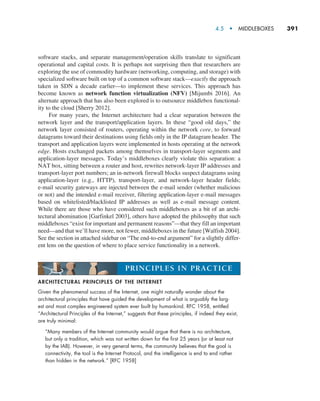 4.5  •  MIDDLEBOXES     
391
software stacks, and separate management/operation skills translate to significant
operational and capital costs. It is perhaps not surprising then that researchers are
exploring the use of commodity hardware (networking, computing, and storage) with
specialized software built on top of a common software stack—exactly the approach
taken in SDN a decade earlier—to implement these services. This approach has
become known as network function virtualization (NFV) [Mijumbi 2016]. An
alternate approach that has also been explored is to outsource middlebox functional-
ity to the cloud [Sherry 2012].
For many years, the Internet architecture had a clear separation between the
network layer and the transport/application layers. In these “good old days,” the
network layer consisted of routers, operating within the network core, to forward
datagrams toward their destinations using fields only in the IP datagram header. The
transport and application layers were implemented in hosts operating at the network
edge. Hosts exchanged packets among themselves in transport-layer segments and
application-layer messages. Today’s middleboxes clearly violate this separation: a
NAT box, sitting between a router and host, rewrites network-layer IP addresses and
transport-layer port numbers; an in-network firewall blocks suspect datagrams using
application-layer (e.g., HTTP), transport-layer, and network-layer header fields;
e-mail security gateways are injected between the e-mail sender (whether malicious
or not) and the intended e-mail receiver, filtering application-layer e-mail messages
based on whitelisted/blacklisted IP addresses as well as e-mail message content.
While there are those who have considered such middleboxes as a bit of an archi-
tectural abomination [Garfinkel 2003], others have adopted the philosophy that such
middleboxes “exist for important and permanent reasons”—that they fill an important
need—and that we’ll have more, not fewer, middleboxes in the future [Walfish 2004].
See the section in attached sidebar on “The end-to-end argument” for a slightly differ-
ent lens on the question of where to place service functionality in a network.
ARCHITECTURAL PRINCIPLES OF THE INTERNET
Given the phenomenal success of the Internet, one might naturally wonder about the
architectural principles that have guided the development of what is arguably the larg-
est and most complex engineered system ever built by humankind. RFC 1958, entitled
“Architectural Principles of the Internet,” suggests that these principles, if indeed they exist,
are truly minimal:
“Many members of the Internet community would argue that there is no architecture,
but only a tradition, which was not written down for the first 25 years (or at least not
by the IAB). However, in very general terms, the community believes that the goal is
connectivity, the tool is the Internet Protocol, and the intelligence is end to end rather
than hidden in the network.” [RFC 1958]
PRINCIPLES IN PRACTICE
M04_KURO5469_08_GE_C04.indd 391 08/05/2021 14:06
 