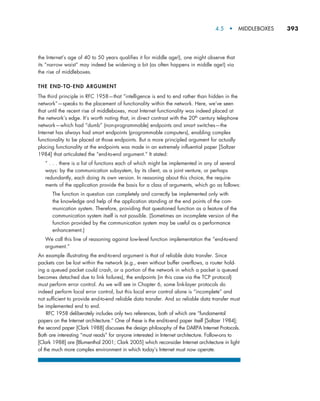 4.5  •  MIDDLEBOXES     
393
the Internet’s age of 40 to 50 years qualifies it for middle age!), one might observe that
its “narrow waist” may indeed be widening a bit (as often happens in middle age!) via
the rise of middleboxes.
THE END-TO-END ARGUMENT
The third principle in RFC 1958—that “intelligence is end to end rather than hidden in the
network”—speaks to the placement of functionality within the network. Here, we’ve seen
that until the recent rise of middleboxes, most Internet functionality was indeed placed at
the network’s edge. It’s worth noting that, in direct contrast with the 20th century telephone
network—which had “dumb” (non-programmable) endpoints and smart switches—the
Internet has always had smart endpoints (programmable computers), enabling complex
functionality to be placed at those endpoints. But a more principled argument for actually
placing functionality at the endpoints was made in an extremely influential paper [Saltzer
1984] that articulated the “end-to-end argument.” It stated:
“ . . . there is a list of functions each of which might be implemented in any of several
ways: by the communication subsystem, by its client, as a joint venture, or perhaps
redundantly, each doing its own version. In reasoning about this choice, the require-
ments of the application provide the basis for a class of arguments, which go as follows:
The function in question can completely and correctly be implemented only with
the knowledge and help of the application standing at the end points of the com-
munication system. Therefore, providing that questioned function as a feature of the
communication system itself is not possible. (Sometimes an incomplete version of the
function provided by the communication system may be useful as a performance
enhancement.)
We call this line of reasoning against low-level function implementation the “end-to-end
argument.”
An example illustrating the end-to-end argument is that of reliable data transfer. Since
packets can be lost within the network (e.g., even without buffer overflows, a router hold-
ing a queued packet could crash, or a portion of the network in which a packet is queued
becomes detached due to link failures), the endpoints (in this case via the TCP protocol)
must perform error control. As we will see in Chapter 6, some link-layer protocols do
indeed perform local error control, but this local error control alone is “incomplete” and
not sufficient to provide end-to-end reliable data transfer. And so reliable data transfer must
be implemented end to end.
RFC 1958 deliberately includes only two references, both of which are “fundamental
papers on the Internet architecture.” One of these is the end-to-end paper itself [Saltzer 1984];
the second paper [Clark 1988] discusses the design philosophy of the DARPA Internet Protocols.
Both are interesting “must reads” for anyone interested in Internet architecture. Follow-ons to
[Clark 1988] are [Blumenthal 2001; Clark 2005] which reconsider Internet architecture in light
of the much more complex environment in which today’s Internet must now operate.
M04_KURO5469_08_GE_C04.indd 393 08/05/2021 14:06
 