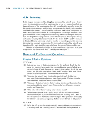 394     CHAPTER 4  •  THE NETWORK LAYER: DATA PLANE
4.6 Summary
In this chapter, we’ve covered the data plane functions of the network layer—the per-
router functions that determine how packets arriving on one of a router’s input links are
forwarded to one of that router’s output links. We began by taking a detailed look at the
internal operations of a router, studying input and output port functionality and destination-
based forwarding, a router’s internal switching mechanism, packet queue management and
more. We covered both traditional IP forwarding (where forwarding is based on a data-
gram’s destination address) and generalized forwarding (where forwarding and other func-
tions may be performed using values in several different fields in the datagram’s header)
and seen the versatility of the latter approach. We also studied the IPv4 and IPv6 protocols
in detail, and Internet addressing, which we found to be much deeper, subtler, and more
interesting than we might have expected. We completed our study of the network-layer
data plane with a study of middleboxes, and a broad discussion of Internet architecture.
With our newfound understanding of the network-layer’s data plane, we’re now
ready to dive into the network layer’s control plane in Chapter 5!
Homework Problems and Questions
Chapter 4 Review Questions
SECTION 4.1
R1. Let’s review some of the terminology used in this textbook. Recall that the
name of a transport-layer packet is segment and that the name of a link-layer
packet is frame. What is the name of a network-layer packet? Recall that both
routers and link-layer switches are called packet switches. What is the funda-
mental difference between a router and link-layer switch?
R2. We noted that network layer functionality can be broadly divided into
data plane functionality and control plane functionality. What are the main
functions of the data plane? Of the control plane?
R3. We made a distinction between the forwarding function and the routing func-
tion performed in the network layer. What are the key differences between
routing and forwarding?
R4. What is the role of the forwarding table within a router?
R5. We said that a network layer’s service model “defines the characteristics of
end-to-end transport of packets between sending and receiving hosts.” What is
the service model of the Internet’s network layer? What guarantees are made by
the Internet’s service model regarding the host-to-host delivery of datagrams?
SECTION 4.2
R6. In Section 4.2, we saw that a router typically consists of input ports, output ports,
a switching fabric and a routing processor. Which of these are implemented in
M04_KURO5469_08_GE_C04.indd 394 08/05/2021 14:06
 