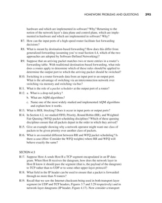 HOMEWORK PROBLEMS AND QUESTIONS     
395
hardware and which are implemented in software? Why? Returning to the
notion of the network layer’s data plane and control plane, which are imple-
mented in hardware and which are implemented in software? Why?
R7. How can the input ports of a high-speed router facilitate fast forwarding
­decisions?
R8. What is meant by destination-based forwarding? How does this differ from
generalized forwarding (assuming you’ve read Section 4.4, which of the two
approaches are adopted by Software-Defined Networking)?
R9. Suppose that an arriving packet matches two or more entries in a router’s
forwarding table. With traditional destination-based forwarding, what rule
does a router apply to determine which of these rules should be applied to
determine the output port to which the arriving packet should be switched?
R10. Switching in a router forwards data from an input port to an output port.
What is the advantage of switching via an interconnection network over
switching via memory and switching via bus?
R11. What is the role of a packet scheduler at the output port of a router?
R12. a. What is a drop-tail policy?
b. What are AQM algorithms?
c. Name one of the most widely studied and implemented AQM algorithms
and explain how it works.
R13. What is HOL blocking? Does it occur in input ports or output ports?
R14. In Section 4.2, we studied FIFO, Priority, Round Robin (RR), and Weighted
Fair Queuing (WFQ) packet scheduling disciplines? Which of these queuing
disciplines ensure that all packets depart in the order in which they arrived?
R15. Give an example showing why a network operator might want one class of
packets to be given priority over another class of packets.
R16. What is an essential different between RR and WFQ packet scheduling? Is
there a case (Hint: Consider the WFQ weights) where RR and WFQ will
behave exactly the same?
SECTION 4.3
R17. Suppose Host A sends Host B a TCP segment encapsulated in an IP data-
gram. When Host B receives the datagram, how does the network layer in
Host B know it should pass the segment (that is, the payload of the datagram)
to TCP rather than to UDP or to some other upper-layer protocol?
R18. What field in the IP header can be used to ensure that a packet is forwarded
through no more than N routers?
R19. Recall that we saw the Internet checksum being used in both transport-layer
segment (in UDP and TCP headers, Figures 3.7 and 3.29 respectively) and in
network-layer datagrams (IP header, Figure 4.17). Now consider a transport
M04_KURO5469_08_GE_C04.indd 395 08/05/2021 14:06
 