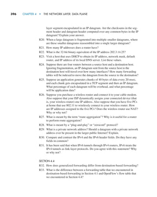 396     CHAPTER 4  •  THE NETWORK LAYER: DATA PLANE
layer segment encapsulated in an IP datagram. Are the checksums in the seg-
ment header and datagram header computed over any common bytes in the IP
datagram? Explain your answer.
R20. When a large datagram is fragmented into multiple smaller datagrams, where
are these smaller datagrams reassembled into a single larger datagram?
R21. How many IP addresses does a router have?
R22. What is the 32-bit binary equivalent of the IP address 202.3.14.25?
R23. Visit a host that uses DHCP to obtain its IP address, network mask, default
router, and IP address of its local DNS server. List these values.
R24. Suppose there are four routers between a source host and a destination host.
Ignoring fragmentation, an IP datagram sent from the source host to the
­
destination host will travel over how many interfaces? How many forwarding
tables will be indexed to move the datagram from the source to the destination?
R25. Suppose an application generates chunks of 40 bytes of data every 20 msec,
and each chunk gets encapsulated in a TCP segment and then an IP datagram.
What percentage of each datagram will be overhead, and what percentage
will be application data?
R26. Suppose you purchase a wireless router and connect it to your cable modem.
Also suppose that your ISP dynamically assigns your connected device (that
is, your wireless router) one IP address. Also suppose that you have five PCs
at home that use 802.11 to wirelessly connect to your wireless router. How
are IP addresses assigned to the five PCs? Does the wireless router use NAT?
Why or why not?
R27. What is meant by the term “route aggregation”? Why is it useful for a router
to perform route aggregation?
R28. What is meant by a “plug-and-play” or “zeroconf” protocol?
R29. What is a private network address? Should a datagram with a private network
address ever be present in the larger public Internet? Explain.
R30. Compare and contrast the IPv4 and the IPv6 header fields. Do they have any
fields in common?
R31. It has been said that when IPv6 tunnels through IPv4 routers, IPv6 treats the
IPv4 tunnels as link-layer protocols. Do you agree with this statement? Why
or why not?
SECTION 4.4
R32. How does generalized forwarding differ from destination-based ­
forwarding?
R33. What is the difference between a forwarding table that we encountered in
destination-based forwarding in Section 4.1 and OpenFlow’s flow table that
we encountered in Section 4.4?
M04_KURO5469_08_GE_C04.indd 396 08/05/2021 14:06
 