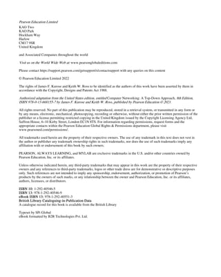 Pearson Education Limited
KAO Two
KAO Park
Hockham Way
Harlow
CM17 9SR
United Kingdom
and Associated Companies throughout the world
Visit us on the World Wide Web at: www.pearsonglobaleditions.com
Please contact https://support.pearson.com/getsupport/s/contactsupport with any queries on this content
© Pearson Education Limited 2022
The rights of James F. Kurose and Keith W. Ross to be identified as the authors of this work have been asserted by them in
accordance with the Copyright, Designs and Patents Act 1988.
Authorized adaptation from the United States edition, entitled Computer Networking: A Top-Down Approach, 8th Edition,
ISBN 978-0-13-668155-7 by James F. Kurose and Keith W. Ross, published by Pearson Education © 2021.
All rights reserved. No part of this publication may be reproduced, stored in a retrieval system, or transmitted in any form or
by any means, electronic, mechanical, photocopying, recording or otherwise, without either the prior written permission of the
publisher or a license permitting restricted copying in the United Kingdom issued by the Copyright Licensing Agency Ltd,
Saffron House, 6–10 Kirby Street, London EC1N 8TS. For information regarding permissions, request forms and the
appropriate contacts within the Pearson Education Global Rights & Permissions department, please visit
www.pearsoned.com/permissions/.
All trademarks used herein are the property of their respective owners. The use of any trademark in this text does not vest in
the author or publisher any trademark ownership rights in such trademarks, nor does the use of such trademarks imply any
affiliation with or endorsement of this book by such owners.
PEARSON, ALWAYS LEARNING, and MYLAB are exclusive trademarks in the U.S. and/or other countries owned by
Pearson Education, Inc. or its affiliates.
Unless otherwise indicated herein, any third-party trademarks that may appear in this work are the property of their respective
owners and any references to third-party trademarks, logos or other trade dress are for demonstrative or descriptive purposes
only. Such references are not intended to imply any sponsorship, endorsement, authorization, or promotion of Pearson’s
products by the owners of such marks, or any relationship between the owner and Pearson Education, Inc. or its affiliates,
authors, licensees, or distributors.
ISBN 10: 1-292-40546-5
ISBN 13: 978-1-292-40546-9
eBook ISBN 13: 978-1-292-40551-3
British Library Cataloguing-in-Publication Data
A catalogue record for this book is available from the British Library
Typeset by SPi Global
eBook formatted by B2R Technologies Pvt. Ltd.
 