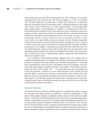 38     CHAPTER 1  •  COMPUTER NETWORKS AND THE INTERNET
least) dictates that one first offer a greeting (the first “Hi” in Figure 1.2) to initiate
communication with someone else. The typical response to a “Hi” is a returned
“Hi” message. Implicitly, one then takes a cordial “Hi” response as an indication
that one can proceed and ask for the time of day. A different response to the initial
“Hi” (such as “Don’t bother me!” or “I don’t speak English,” or some unprintable
reply) might indicate an unwillingness or inability to communicate. In this case,
the human protocol would be not to ask for the time of day. Sometimes one gets no
response at all to a question, in which case one typically gives up asking that person
for the time. Note that in our human protocol, there are specific messages we send,
and specific actions we take in response to the received reply messages or other
events (such as no reply within some given amount of time). Clearly, transmitted
and received messages, and actions taken when these messages are sent or received
or other events occur, play a central role in a human protocol. If people run differ-
ent protocols (for example, if one person has manners but the other does not, or if
one understands the concept of time and the other does not) the protocols do not
interoperate and no useful work can be accomplished. The same is true in network-
ing—it takes two (or more) communicating entities running the same protocol in
order to accomplish a task.
Let’s consider a second human analogy. Suppose you’re in a college class (a
computer networking class, for example!). The teacher is droning on about protocols
and you’re confused. The teacher stops to ask, “Are there any questions?” (a message
that is transmitted to, and received by, all students who are not sleeping). You raise
your hand (transmitting an implicit message to the teacher). Your teacher acknowl-
edges you with a smile, saying “Yes . . .” (a transmitted message encouraging you
to ask your question—teachers love to be asked questions), and you then ask your
question (that is, transmit your message to your teacher). Your teacher hears your
question (receives your question message) and answers (transmits a reply to you).
Once again, we see that the transmission and receipt of messages, and a set of con-
ventional actions taken when these messages are sent and received, are at the heart
of this question-and-answer protocol.
Network Protocols
A network protocol is similar to a human protocol, except that the entities exchang-
ing messages and taking actions are hardware or software components of some
device (for example, computer, smartphone, tablet, router, or other network-capable
device). All activity in the Internet that involves two or more communicating remote
entities is governed by a protocol. For example, hardware-implemented protocols in
two physically connected computers control the flow of bits on the “wire” between
the two network interface cards; congestion-control protocols in end systems control
the rate at which packets are transmitted between sender and receiver; protocols in
routers determine a packet’s path from source to destination. Protocols are running
M01_KURO5469_08_GE_C01.indd 38 08/05/2021 13:50
 