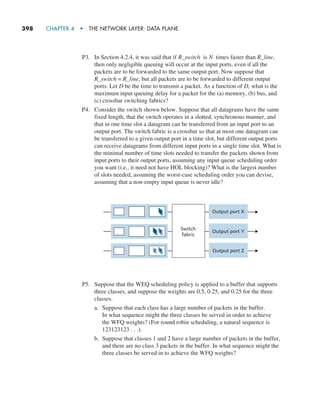 398     CHAPTER 4  •  THE NETWORK LAYER: DATA PLANE
P3. In Section 4.2.4, it was said that if R_switch is N times faster than R_line,
then only negligible queuing will occur at the input ports, even if all the
packets are to be forwarded to the same output port. Now suppose that
R_switch = R_line, but all packets are to be forwarded to different output
ports. Let D be the time to transmit a packet. As a function of D, what is the
maximum input queuing delay for a packet for the (a) memory, (b) bus, and
(c) crossbar switching fabrics?
P4. Consider the switch shown below. Suppose that all datagrams have the same
fixed length, that the switch operates in a slotted, synchronous manner, and
that in one time slot a datagram can be transferred from an input port to an
output port. The switch fabric is a crossbar so that at most one datagram can
be transferred to a given output port in a time slot, but different output ports
can receive datagrams from different input ports in a single time slot. What is
the minimal number of time slots needed to transfer the packets shown from
input ports to their output ports, assuming any input queue scheduling order
you want (i.e., it need not have HOL blocking)? What is the largest number
of slots needed, assuming the worst-case scheduling order you can devise,
assuming that a non-empty input queue is never idle?
X Y
Switch
fabric
Output port X
Output port Y
Output port Z
X
Y
Z
P5. Suppose that the WEQ scheduling policy is applied to a buffer that supports
three classes, and suppose the weights are 0.5, 0.25, and 0.25 for the three
classes.
a. Suppose that each class has a large number of packets in the buffer.
In what sequence might the three classes be served in order to achieve
the WFQ weights? (For round robin scheduling, a natural sequence is
123123123 . . .).
b. Suppose that classes 1 and 2 have a large number of packets in the buffer,
and there are no class 3 packets in the buffer. In what sequence might the
three classes be served in to achieve the WFQ weights?
M04_KURO5469_08_GE_C04.indd 398 08/05/2021 14:06
 