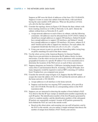 402     CHAPTER 4  •  THE NETWORK LAYER: DATA PLANE
Suppose an ISP owns the block of addresses of the form 128.119.40.64/26.
Suppose it wants to create four subnets from this block, with each block
having the same number of IP addresses. What are the prefixes (of form
a.b.c.d/x) for the four subnets?
P15. Consider the topology shown in Figure 4.20. Denote the three subnets with
hosts (starting clockwise at 12:00) as Networks A, B, and C. Denote the
subnets without hosts as Networks D, E, and F.
a. Assign network addresses to each of these six subnets, with the following
constraints: All addresses must be allocated from 214.97.254/23; Subnet A
should have enough addresses to support 250 interfaces; Subnet B should
have enough addresses to support 120 interfaces; and Subnet C should
have enough addresses to support 120 interfaces. Of course, subnets D, E
and F should each be able to support two interfaces. For each subnet, the
assignment should take the form a.b.c.d/x or a.b.c.d/x – e.f.g.h/y.
b. Using your answer to part (a), provide the forwarding tables (using long-
est prefix matching) for each of the three routers.
P16. Use the whois service at the American Registry for Internet Numbers
(http://www.arin.net/whois) to determine the IP address blocks for three
universities. Can the whois services be used to determine with certainty the
geographical location of a specific IP address? Use www.maxmind.com to
determine the locations of the Web servers at each of these universities.
P17. Suppose datagrams are limited to 1,500 bytes (including header) between
source Host A and destination Host B. Assuming a 20-byte IP header, how
many datagrams would be required to send an MP3 consisting of 5 million
bytes? Explain how you computed your answer.
P18. Consider the network setup in Figure 4.25. Suppose that the ISP instead
assigns the router the address 24.34.101.225 and that the network address of
the home network is 192.168.0/24.
a. Assign addresses to all interfaces in the home network.
b. Suppose each host has two ongoing TCP connections, all to port 80 at
host 128.119.40.86. Provide the six corresponding entries in the NAT
translation table.
P19. Suppose you are interested in detecting the number of hosts behind a NAT.
You observe that the IP layer stamps an identification number sequentially on
each IP packet. The identification number of the first IP packet generated by
a host is a random number, and the identification numbers of the subsequent
IP packets are sequentially assigned. Assume all IP packets generated by
hosts behind the NAT are sent to the outside world.
a. Based on this observation, and assuming you can sniff all packets sent by
the NAT to the outside, can you outline a simple technique that detects the
number of unique hosts behind a NAT? Justify your answer.
M04_KURO5469_08_GE_C04.indd 402 08/05/2021 14:06
 