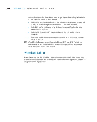 404     CHAPTER 4  •  THE NETWORK LAYER: DATA PLANE
destined to h3 and h4. You do not need to specify the forwarding behavior in
s2 that forwards traffic to other routers.
• Only traffic arriving from hosts h1 and h6 should be delivered to hosts h3
or h4 (i.e., that arriving traffic from hosts h2 and h5 is blocked).
• Only TCP traffic is allowed to be delivered to hosts h3 or h4 (i.e., that
UDP traffic is blocked).
• Only traffic destined to h3 is to be delivered (i.e., all traffic to h4 is
blocked).
• Only UDP traffic from h1 and destined to h3 is to be delivered. All other
traffic is blocked.
P25. Consider the Internet protocol stack in Figures 1.23 and 4.31. Would you
consider the ICMP protocol to be a network-layer protocol or a transport-
layer protocol? Justify your answer.
Wireshark Lab: IP
In the Web site for this textbook, www.pearsonglobaleditions.com, you’ll find a
Wireshark lab assignment that examines the operation of the IP protocol, and the IP
datagram format in particular.
M04_KURO5469_08_GE_C04.indd 404 08/05/2021 14:06
 