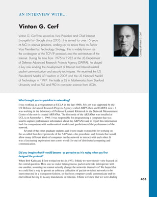 405
What brought you to specialize in networking?
I was working as a programmer at UCLA in the late 1960s. My job was supported by the
US Defense Advanced Research Projects Agency (called ARPA then and DARPA now). I
was working in the laboratory of Professor Leonard Kleinrock in the Network Measurement
Center of the newly created ARPANet. The first node of the ARPANet was installed at
UCLA on September 1, 1969. I was responsible for programming a computer that was
used to capture performance information about the ARPANet and to report this information
back for comparison with mathematical models and predictions of the performance of the
network.
Several of the other graduate students and I were made responsible for working on
the so-called host-level protocols of the ARPAnet—the procedures and formats that would
allow many different kinds of computers on the network to interact with each other. It
was a fascinating exploration into a new world (for me) of distributed computing and
communication.
Did you imagine that IP would become as pervasive as it is today when you first
designed the protocol?
When Bob Kahn and I first worked on this in 1973, I think we were mostly very focused on
the central question: How can we make heterogeneous packet networks interoperate with
one another, assuming we cannot actually change the networks themselves? We hoped that
we could find a way to permit an arbitrary collection of packet-switched networks to be
interconnected in a transparent fashion, so that host computers could communicate end-to-
end without having to do any translations in between. I think we knew that we were dealing
Vinton G. Cerf has served as Vice President and Chief Internet
Evangelist for Google since 2005. He served for over 15 years
at MCI in various positions, ending up his tenure there as Senior
Vice President for Technology Strategy. He is widely known as
the co-designer of the TCP/IP protocols and the architecture of the
Internet. During his time from 1976 to 1982 at the US Department
of Defense Advanced Research Projects Agency (DARPA), he played
a key role leading the development of Internet and Internet-related
packet communication and security techniques. He received the US
Presidential Medal of Freedom in 2005 and the US National Medal
of Technology in 1997. He holds a BS in Mathematics from Stanford
University and an MS and PhD in computer science from UCLA.
Vinton G. Cerf
AN INTERVIEW WITH…
Courtesy
of
Vinton
G.
Cerf
M04_KURO5469_08_GE_C04.indd 405 08/05/2021 14:06
 
