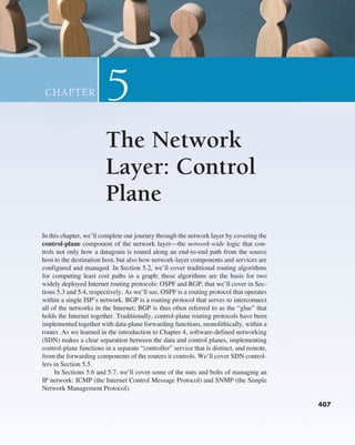In this chapter, we’ll complete our journey through the network layer by covering the
control-plane component of the network layer—the network-wide logic that con-
trols not only how a datagram is routed along an end-to-end path from the source
host to the destination host, but also how network-layer components and services are
configured and managed. In Section 5.2, we’ll cover traditional routing algorithms
for computing least cost paths in a graph; these algorithms are the basis for two
widely deployed Internet routing protocols: OSPF and BGP, that we’ll cover in Sec-
tions 5.3 and 5.4, respectively. As we’ll see, OSPF is a routing protocol that operates
within a single ISP’s network. BGP is a routing protocol that serves to interconnect
all of the networks in the Internet; BGP is thus often referred to as the “glue” that
holds the Internet together. Traditionally, control-plane routing protocols have been
implemented together with data-plane forwarding functions, monolithically, within a
router. As we learned in the introduction to Chapter 4, software-defined networking
(SDN) makes a clear separation between the data and control planes, implementing
control-plane functions in a separate “controller” service that is distinct, and remote,
from the forwarding components of the routers it controls. We’ll cover SDN control-
lers in Section 5.5.
In Sections 5.6 and 5.7, we’ll cover some of the nuts and bolts of managing an
IP network: ICMP (the Internet Control Message Protocol) and SNMP (the Simple
Network Management Protocol).
The Network
Layer: Control
Plane
5
CHAPTER
407
M05_KURO5469_08_GE_C05.indd 407 03/05/2021 16:42
 