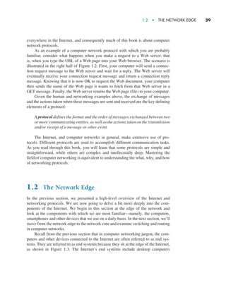 1.2  •   The Network Edge     
39
everywhere in the Internet, and consequently much of this book is about computer
network protocols.
As an example of a computer network protocol with which you are probably
familiar, consider what happens when you make a request to a Web server, that
is, when you type the URL of a Web page into your Web browser. The scenario is
illustrated in the right half of Figure 1.2. First, your computer will send a connec-
tion request message to the Web server and wait for a reply. The Web server will
eventually receive your connection request message and return a connection reply
message. Knowing that it is now OK to request the Web document, your computer
then sends the name of the Web page it wants to fetch from that Web server in a
GET message. Finally, the Web server returns the Web page (file) to your computer.
Given the human and networking examples above, the exchange of messages
and the actions taken when these messages are sent and received are the key defining
elements of a protocol:
A protocol defines the format and the order of messages exchanged between two
or more communicating entities, as well as the actions taken on the transmission
and/or receipt of a message or other event.
The Internet, and computer networks in general, make extensive use of pro-
tocols. Different protocols are used to accomplish different communication tasks.
As you read through this book, you will learn that some protocols are simple and
straightforward, while others are complex and intellectually deep. Mastering the
field of computer networking is equivalent to understanding the what, why, and how
of networking protocols.
1.2 The Network Edge
In the previous section, we presented a high-level overview of the Internet and
­
networking protocols. We are now going to delve a bit more deeply into the com-
ponents of the Internet. We begin in this section at the edge of the network and
look at the components with which we are most ­
familiar—namely, the computers,
smartphones and other devices that we use on a daily basis. In the next section, we’ll
move from the network edge to the network core and examine switching and routing
in computer networks.
Recall from the previous section that in computer networking jargon, the com-
puters and other devices connected to the Internet are often referred to as end sys-
tems. They are referred to as end systems because they sit at the edge of the Internet,
as shown in Figure 1.3. The Internet’s end systems include desktop computers
M01_KURO5469_08_GE_C01.indd 39 08/05/2021 13:50
 