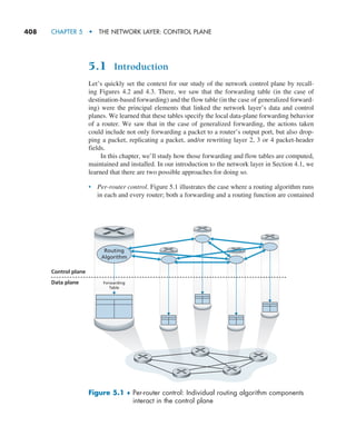 408     CHAPTER 5  •  THE NETWORK LAYER: CONTROL PLANE
5.1 Introduction
Let’s quickly set the context for our study of the network control plane by recall-
ing Figures 4.2 and 4.3. There, we saw that the forwarding table (in the case of
­
destination-based forwarding) and the flow table (in the case of generalized forward-
ing) were the principal elements that linked the network layer’s data and control
planes. We learned that these tables specify the local data-plane forwarding behavior
of a router. We saw that in the case of generalized forwarding, the actions taken
could include not only forwarding a packet to a router’s output port, but also drop-
ping a packet, replicating a packet, and/or rewriting layer 2, 3 or 4 packet-header
fields.
In this chapter, we’ll study how those forwarding and flow tables are computed,
maintained and installed. In our introduction to the network layer in Section 4.1, we
learned that there are two possible approaches for doing so.
• Per-router control. Figure 5.1 illustrates the case where a routing algorithm runs
in each and every router; both a forwarding and a routing function are contained
Control plane
Data plane
Routing
Algorithm
Forwarding
Table
Figure 5.1 ♦ 
Per-router control: Individual routing algorithm components
interact in the control plane
M05_KURO5469_08_GE_C05.indd 408 03/05/2021 16:42
 