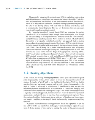 410     CHAPTER 5  •  THE NETWORK LAYER: CONTROL PLANE
The controller interacts with a control agent (CA) in each of the routers via a
well-defined protocol to configure and manage that router’s flow table. Typically,
the CA has minimum functionality; its job is to communicate with the controller,
and to do as the controller commands. Unlike the routing algorithms in Figure 5.1,
the CAs do not directly interact with each other nor do they actively take part
in computing the forwarding table. This is a key distinction between per-router
control and logically centralized control.
By “logically centralized” control [Levin 2012] we mean that the routing
control service is accessed as if it were a single central service point, even though
the service is likely to be implemented via multiple servers for fault-tolerance,
and performance scalability reasons. As we will see in Section 5.5, SDN adopts
this notion of a logically centralized controller—an approach that is finding
increased use in production deployments. Google uses SDN to control the rout-
ers in its internal B4 global wide-area network that interconnects its data centers
[Jain 2013]. SWAN [Hong 2013], from Microsoft Research, uses a logically
­
centralized controller to manage routing and forwarding between a wide area
network and a data center network. Major ISP deployments, including COM-
CAST’s ActiveCore and Deutsche Telecom’s Access 4.0 are actively integrating
SDN into their networks. And as we’ll see in Chapter 8, SDN control is central to
4G/5G cellular networking as well. [ATT 2019] notes, “ … SDN, isn’t a vision,
a goal, or a promise. It’s a reality. By the end of next year, 75% of our network
functions will be fully virtualized and software-controlled.” China Telecom and
China Unicom are using SDN both within data centers and between data centers
[Li 2015].
5.2 Routing Algorithms
In this section, we’ll study routing algorithms, whose goal is to determine good
paths (equivalently, routes), from senders to receivers, through the network of
routers. Typically, a “good” path is one that has the least cost. We’ll see that in
practice, however, real-world concerns such as policy issues (for example, a rule
such as “router x, belonging to organization Y, should not forward any packets
originating from the network owned by organization Z”) also come into play. We
note that whether the network control plane adopts a per-router control approach or
a logically centralized approach, there must always be a well-defined sequence of
routers that a packet will cross in traveling from sending to receiving host. Thus,
the routing algorithms that compute these paths are of fundamental importance,
and another candidate for our top-10 list of fundamentally important networking
concepts.
A graph is used to formulate routing problems. Recall that a graph G = (N, E)
is a set N of nodes and a collection E of edges, where each edge is a pair of nodes
from N. In the context of network-layer routing, the nodes in the graph represent
M05_KURO5469_08_GE_C05.indd 410 03/05/2021 16:42
 