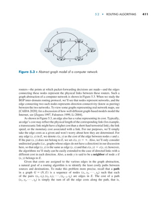 5.2  •  Routing Algorithms     
411
routers—the points at which packet-forwarding decisions are made—and the edges
connecting these nodes represent the physical links between these routers. Such a
graph abstraction of a computer network is shown in Figure 5.3. When we study the
BGP inter-domain routing protocol, we’ll see that nodes represent networks, and the
edge connecting two such nodes represents direction connectivity (know as peering)
between the two networks. To view some graphs representing real network maps, see
[CAIDA 2020]; for a discussion of how well different graph-based models model the
Internet, see [Zegura 1997, Faloutsos 1999, Li 2004].
As shown in Figure 5.3, an edge also has a value representing its cost. Typically,
an edge’s cost may reflect the physical length of the corresponding link (for example,
a transoceanic link might have a higher cost than a short-haul terrestrial link), the link
speed, or the monetary cost associated with a link. For our purposes, we’ll simply
take the edge costs as a given and won’t worry about how they are determined. For
any edge (x, y) in E, we denote c(x, y) as the cost of the edge between nodes x and y.
If the pair (x, y) does not belong to E, we set c(x, y) = ∞. Also, we’ll only consider
undirected graphs (i.e., graphs whose edges do not have a direction) in our discussion
here, so that edge (x, y) is the same as edge (y, x) and that c(x, y) = c(y, x); however,
the algorithms we’ll study can be easily extended to the case of directed links with a
different cost in each direction. Also, a node y is said to be a neighbor of node x if
(x, y) belongs to E.
Given that costs are assigned to the various edges in the graph abstraction,
a natural goal of a routing algorithm is to identify the least costly paths between
sources and destinations. To make this problem more precise, recall that a path
in a graph G = (N, E) is a sequence of nodes (x1, x2, g, xp) such that each
of the pairs (x1, x2), (x2, x3), g, (xp-1, xp) are edges in E. The cost of a path
(x1, x2, g, xp) is simply the sum of all the edge costs along the path, that is,
x y
v
3
5
2 5
2
3
1
1 2
1
u z
w
Figure 5.3 ♦ Abstract graph model of a computer network
M05_KURO5469_08_GE_C05.indd 411 03/05/2021 16:42
 
