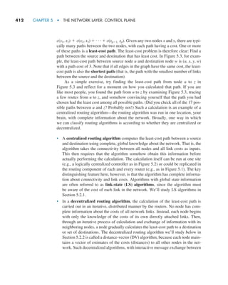 412     CHAPTER 5  •  THE NETWORK LAYER: CONTROL PLANE
c(x1, x2) + c(x2, x3) + g+ c(xp-1, xp). Given any two nodes x and y, there are typi-
cally many paths between the two nodes, with each path having a cost. One or more
of these paths is a least-cost path. The least-cost problem is therefore clear: Find a
path between the source and destination that has least cost. In Figure 5.3, for exam-
ple, the least-cost path between source node u and destination node w is (u, x, y, w)
with a path cost of 3. Note that if all edges in the graph have the same cost, the least-
cost path is also the shortest path (that is, the path with the smallest number of links
between the source and the destination).
As a simple exercise, try finding the least-cost path from node u to z in
Figure 5.3 and reflect for a moment on how you calculated that path. If you are
like most people, you found the path from u to z by examining Figure 5.3, tracing
a few routes from u to z, and somehow convincing yourself that the path you had
chosen had the least cost among all possible paths. (Did you check all of the 17 pos-
sible paths between u and z? Probably not!) Such a calculation is an example of a
centralized routing algorithm—the routing algorithm was run in one location, your
brain, with complete information about the network. Broadly, one way in which
we can classify routing algorithms is according to whether they are centralized or
decentralized.
• A centralized routing algorithm computes the least-cost path between a source
and destination using complete, global knowledge about the network. That is, the
algorithm takes the connectivity between all nodes and all link costs as inputs.
This then requires that the algorithm somehow obtain this information before
actually performing the calculation. The calculation itself can be run at one site
(e.g., a logically centralized controller as in Figure 5.2) or could be replicated in
the routing component of each and every router (e.g., as in Figure 5.1). The key
distinguishing feature here, however, is that the algorithm has complete informa-
tion about connectivity and link costs. Algorithms with global state information
are often referred to as link-state (LS) algorithms, since the algorithm must
be aware of the cost of each link in the network. We’ll study LS algorithms in
Section 5.2.1.
• In a decentralized routing algorithm, the calculation of the least-cost path is
carried out in an iterative, distributed manner by the routers. No node has com-
plete information about the costs of all network links. Instead, each node begins
with only the knowledge of the costs of its own directly attached links. Then,
through an iterative process of calculation and exchange of information with its
neighboring nodes, a node gradually calculates the least-cost path to a destination
or set of destinations. The decentralized routing algorithm we’ll study below in
Section 5.2.2 is called a distance-vector (DV) algorithm, because each node main-
tains a vector of estimates of the costs (distances) to all other nodes in the net-
work. Such decentralized algorithms, with interactive message exchange between
M05_KURO5469_08_GE_C05.indd 412 03/05/2021 16:42
 