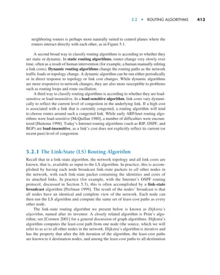 5.2  •  Routing Algorithms     
413
neighboring routers is perhaps more naturally suited to control planes where the
routers interact directly with each other, as in Figure 5.1.
A second broad way to classify routing algorithms is according to whether they
are static or dynamic. In static routing algorithms, routes change very slowly over
time, often as a result of human intervention (for example, a human manually editing
a link costs). Dynamic routing algorithms change the routing paths as the network
traffic loads or topology change. A dynamic algorithm can be run either periodically
or in direct response to topology or link cost changes. While dynamic algorithms
are more responsive to network changes, they are also more susceptible to problems
such as routing loops and route oscillation.
A third way to classify routing algorithms is according to whether they are load-
sensitive or load-insensitive. In a load-sensitive algorithm, link costs vary dynami-
cally to reflect the current level of congestion in the underlying link. If a high cost
is associated with a link that is currently congested, a routing algorithm will tend
to choose routes around such a congested link. While early ARPAnet routing algo-
rithms were load-sensitive [McQuillan 1980], a number of difficulties were encoun-
tered [Huitema 1998]. Today’s Internet routing algorithms (such as RIP, OSPF, and
BGP) are load-insensitive, as a link’s cost does not explicitly reflect its current (or
recent past) level of congestion.
5.2.1 The Link-State (LS) Routing Algorithm
Recall that in a link-state algorithm, the network topology and all link costs are
known, that is, available as input to the LS algorithm. In practice, this is accom-
plished by having each node broadcast link-state packets to all other nodes in
the network, with each link-state packet containing the identities and costs of
its attached links. In practice (for example, with the Internet’s OSPF routing
protocol, discussed in Section 5.3), this is often accomplished by a link-state
broadcast algorithm ­
[Perlman 1999]. The result of the nodes’ broadcast is that
all nodes have an identical and complete view of the network. Each node can
then run the LS algorithm and compute the same set of least-cost paths as every
other node.
The link-state routing algorithm we present below is known as Dijkstra’s
algorithm, named after its inventor. A closely related algorithm is Prim’s algo-
rithm; see [Cormen 2001] for a general discussion of graph algorithms. Dijkstra’s
algorithm computes the least-cost path from one node (the source, which we will
refer to as u) to all other nodes in the network. Dijkstra’s algorithm is iterative and
has the property that after the kth iteration of the algorithm, the least-cost paths
are known to k destination nodes, and among the least-cost paths to all destination
M05_KURO5469_08_GE_C05.indd 413 03/05/2021 16:42
 