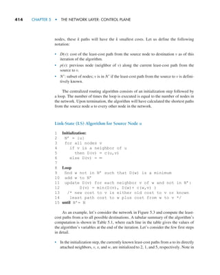 414     CHAPTER 5  •  THE NETWORK LAYER: CONTROL PLANE
nodes, these k paths will have the k smallest costs. Let us define the following
notation:
• D(v): cost of the least-cost path from the source node to destination v as of this
iteration of the algorithm.
• p(v): previous node (neighbor of v) along the current least-cost path from the
source to v.
• N′: subset of nodes; v is in N′ if the least-cost path from the source to v is defini-
tively known.
The centralized routing algorithm consists of an initialization step followed by
a loop. The number of times the loop is executed is equal to the number of nodes in
the network. Upon termination, the algorithm will have calculated the shortest paths
from the source node u to every other node in the network.
Link-State (LS) Algorithm for Source Node u
1 Initialization:
2 N’ = {u}
3 for all nodes v
4 if v is a neighbor of u
5 then D(v) = c(u,v)
6 else D(v) = ∞
7
8 Loop
9 find w not in N’ such that D(w) is a minimum
10 add w to N’
11 update D(v) for each neighbor v of w and not in N’:
12 D(v) = min(D(v), D(w)+ c(w,v) )
13 /* new cost to v is either old cost to v or known
14 least path cost to w plus cost from w to v */
15 until N’= N
As an example, let’s consider the network in Figure 5.3 and compute the least-
cost paths from u to all possible destinations. A tabular summary of the algorithm’s
computation is shown in Table 5.1, where each line in the table gives the values of
the algorithm’s variables at the end of the iteration. Let’s consider the few first steps
in detail.
• In the initialization step, the currently known least-cost paths from u to its directly
attached neighbors, v, x, and w, are initialized to 2, 1, and 5, respectively. Note in
M05_KURO5469_08_GE_C05.indd 414 03/05/2021 16:42
 
