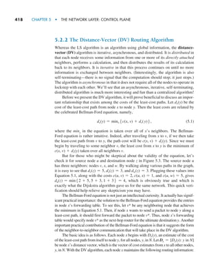 418     CHAPTER 5  •  THE NETWORK LAYER: CONTROL PLANE
5.2.2 The Distance-Vector (DV) Routing Algorithm
Whereas the LS algorithm is an algorithm using global information, the distance-
vector (DV) algorithm is iterative, asynchronous, and distributed. It is distributed in
that each node receives some information from one or more of its directly attached
neighbors, performs a calculation, and then distributes the results of its calculation
back to its neighbors. It is iterative in that this process continues on until no more
information is exchanged between neighbors. (Interestingly, the algorithm is also
self-terminating—there is no signal that the computation should stop; it just stops.)
The algorithm is asynchronous in that it does not require all of the nodes to operate in
lockstep with each other. We’ll see that an asynchronous, iterative, self-terminating,
distributed algorithm is much more interesting and fun than a centralized algorithm!
Before we present the DV algorithm, it will prove beneficial to discuss an impor-
tant relationship that exists among the costs of the least-cost paths. Let dx(y) be the
cost of the least-cost path from node x to node y. Then the least costs are related by
the celebrated Bellman-Ford equation, namely,
dx(y) = minv5c(x, v) + dv(y)6,(5.1)
where the minv in the equation is taken over all of x’s neighbors. The Bellman-
Ford equation is rather intuitive. Indeed, after traveling from x to v, if we then take
the least-cost path from v to y, the path cost will be c(x, v) + dv(y). Since we must
begin by traveling to some neighbor v, the least cost from x to y is the minimum of
c(x, v) + dv(y) taken over all neighbors v.
But for those who might be skeptical about the validity of the equation, let’s
check it for source node u and destination node z in Figure 5.3. The source node u
has three neighbors: nodes v, x, and w. By walking along various paths in the graph,
it is easy to see that dv(z) = 5, dx(z) = 3, and dw(z) = 3. Plugging these values into
Equation 5.1, along with the costs c(u, v) = 2, c(u, x) = 1, and c(u, w) = 5, gives
du(z) = min52 + 5, 5 + 3, 1 + 36 = 4, which is obviously true and which is
exactly what the Dijskstra algorithm gave us for the same network. This quick veri-
fication should help relieve any skepticism you may have.
The Bellman-Ford equation is not just an intellectual curiosity. It actually has signif-
icant practical importance: the solution to the Bellman-Ford equation provides the entries
in node x’s forwarding table. To see this, let v* be any neighboring node that achieves
the minimum in Equation 5.1. Then, if node x wants to send a packet to node y along a
least-cost path, it should first forward the packet to node v*. Thus, node x’s forwarding
table would specify node v* as the next-hop router for the ultimate destination y. Another
important practical contribution of the Bellman-Ford equation is that it suggests the form
of the neighbor-to-neighbor communication that will take place in the DV algorithm.
The basic idea is as follows. Each node x begins with Dx(y), an estimate of the cost
of the least-cost path from itself to node y, for all nodes, y, in N. Let Dx = [Dx(y): y in N]
be node x’s distance vector, which is the vector of cost estimates from x to all other nodes,
y, in N. With the DV algorithm, each node x maintains the following routing information:
M05_KURO5469_08_GE_C05.indd 418 03/05/2021 16:42
 