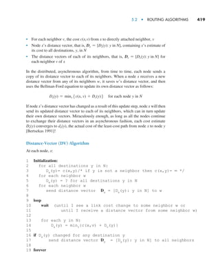 5.2  •  Routing Algorithms     
419
• For each neighbor v, the cost c(x,v) from x to directly attached neighbor, v
• Node x’s distance vector, that is, Dx = [Dx(y): y in N], containing x’s estimate of
its cost to all destinations, y, in N
• The distance vectors of each of its neighbors, that is, Dv = [Dv(y): y in N] for
each neighbor v of x
In the distributed, asynchronous algorithm, from time to time, each node sends a
copy of its distance vector to each of its neighbors. When a node x receives a new
distance vector from any of its neighbors w, it saves w’s distance vector, and then
uses the Bellman-Ford equation to update its own distance vector as follows:
Dx(y) = minv5c(x, v) + Dv(y)6 for each node y in N
If node x’s distance vector has changed as a result of this update step, node x will then
send its updated distance vector to each of its neighbors, which can in turn update
their own distance vectors. Miraculously enough, as long as all the nodes continue
to exchange their distance vectors in an asynchronous fashion, each cost estimate
Dx(y) converges to dx(y), the actual cost of the least-cost path from node x to node y
[Bertsekas 1991]!
Distance-Vector (DV) Algorithm
At each node, x:
1 Initialization:
2 for all destinations y in N:
3 Dx(y)= c(x,y)/* if y is not a neighbor then c(x,y)= ∞ */
4 for each neighbor w
5 Dw(y) = ? for all destinations y in N
6 for each neighbor w
7 send distance vector Dx = [Dx(y): y in N] to w
8
9 loop
10 wait (until I see a link cost change to some neighbor w or
11 until I receive a distance vector from some neighbor w)
12
13 for each y in N:
14 Dx(y) = minv{c(x,v) + Dv(y)}
15
16 if Dx(y) changed for any destination y
17 send distance vector Dx = [Dx(y): y in N] to all neighbors
18
19 forever
M05_KURO5469_08_GE_C05.indd 419 03/05/2021 16:42
 