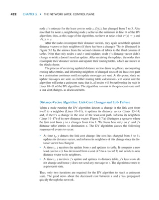 422     CHAPTER 5  •  THE NETWORK LAYER: CONTROL PLANE
node x’s estimate for the least cost to node z, Dx(z), has changed from 7 to 3. Also
note that for node x, neighboring node y achieves the minimum in line 14 of the DV
algorithm; thus, at this stage of the algorithm, we have at node x that v*(y) = y and
v*(z) = y.
After the nodes recompute their distance vectors, they again send their updated
distance vectors to their neighbors (if there has been a change). This is illustrated in
Figure 5.6 by the arrows from the second column of tables to the third column of
tables. Note that only nodes x and z send updates: node y’s distance vector didn’t
change so node y doesn’t send an update. After receiving the updates, the nodes then
recompute their distance vectors and update their routing tables, which are shown in
the third column.
The process of receiving updated distance vectors from neighbors, recomputing
routing table entries, and informing neighbors of changed costs of the least-cost path
to a destination continues until no update messages are sent. At this point, since no
update messages are sent, no further routing table calculations will occur and the
algorithm will enter a quiescent state; that is, all nodes will be performing the wait in
Lines 10–11 of the DV algorithm. The algorithm remains in the quiescent state until
a link cost changes, as discussed next.
Distance-Vector Algorithm: Link-Cost Changes and Link Failure
When a node running the DV algorithm detects a change in the link cost from
itself to a neighbor (Lines 10–11), it updates its distance vector (Lines 13–14)
and, if there’s a change in the cost of the least-cost path, informs its neighbors
(Lines 16–17) of its new distance vector. Figure 5.7(a) illustrates a scenario where
the link cost from y to x changes from 4 to 1. We focus here only on y’ and z’s
distance table entries to destination x. The DV algorithm causes the following
sequence of events to occur:
• At time t0, y detects the link-cost change (the cost has changed from 4 to 1),
updates its distance vector, and informs its neighbors of this change since its dis-
tance vector has changed.
• At time t1, z receives the update from y and updates its table. It computes a new
least cost to x (it has decreased from a cost of 5 to a cost of 2) and sends its new
distance vector to its neighbors.
• At time t2, y receives z’s update and updates its distance table. y’s least costs do
not change and hence y does not send any message to z. The algorithm comes to
a quiescent state.
Thus, only two iterations are required for the DV algorithm to reach a quiescent
state. The good news about the decreased cost between x and y has propagated
quickly through the network.
M05_KURO5469_08_GE_C05.indd 422 03/05/2021 16:42
 