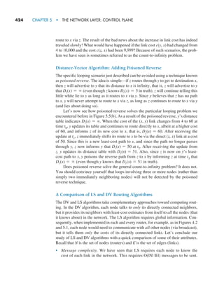 424     CHAPTER 5  •  THE NETWORK LAYER: CONTROL PLANE
route to x via z. The result of the bad news about the increase in link cost has indeed
traveled slowly! What would have happened if the link cost c(y, x) had changed from
4 to 10,000 and the cost c(z, x) had been 9,999? Because of such scenarios, the prob-
lem we have seen is sometimes referred to as the count-to-infinity ­
problem.
Distance-Vector Algorithm: Adding Poisoned Reverse
The specific looping scenario just described can be avoided using a technique known
as poisoned reverse. The idea is simple—if z routes through y to get to destination x,
then z will advertise to y that its distance to x is infinity, that is, z will advertise to y
that Dz(x) = ∞ (even though z knows Dz(x) = 5 in truth). z will continue telling this
little white lie to y as long as it routes to x via y. Since y believes that z has no path
to x, y will never attempt to route to x via z, as long as z continues to route to x via y
(and lies about doing so).
Let’s now see how poisoned reverse solves the particular looping problem we
encountered before in Figure 5.5(b). As a result of the poisoned reverse, y’s distance
table indicates Dz(x) = ∞. When the cost of the (x, y) link changes from 4 to 60 at
time t0, y updates its table and continues to route directly to x, albeit at a higher cost
of 60, and informs z of its new cost to x, that is, Dy(x) = 60. After receiving the
update at t1, z immediately shifts its route to x to be via the direct (z, x) link at a cost
of 50. Since this is a new least-cost path to x, and since the path no longer passes
through y, z now informs y that Dz(x) = 50 at t2. After receiving the update from
z, y updates its distance table with Dy(x) = 51. Also, since z is now on y’s least-
cost path to x, y poisons the reverse path from z to x by informing z at time t3 that
Dy(x) = ∞ (even though y knows that Dy(x) = 51 in truth).
Does poisoned reverse solve the general count-to-infinity problem? It does not.
You should convince yourself that loops involving three or more nodes (rather than
simply two immediately neighboring nodes) will not be detected by the poisoned
reverse technique.
A Comparison of LS and DV Routing Algorithms
The DV and LS algorithms take complementary approaches toward computing rout-
ing. In the DV algorithm, each node talks to only its directly connected neighbors,
but it provides its neighbors with least-cost estimates from itself to all the nodes (that
it knows about) in the network. The LS algorithm requires global information. Con-
sequently, when implemented in each and every router, for example, as in Figures 4.2
and 5.1, each node would need to communicate with all other nodes (via broadcast),
but it tells them only the costs of its directly connected links. Let’s conclude our
study of LS and DV algorithms with a quick comparison of some of their attributes.
Recall that N is the set of nodes (routers) and E is the set of edges (links).
• Message complexity. We have seen that LS requires each node to know the
cost of each link in the network. This requires O(|N| |E|) messages to be sent.
M05_KURO5469_08_GE_C05.indd 424 03/05/2021 16:42
 