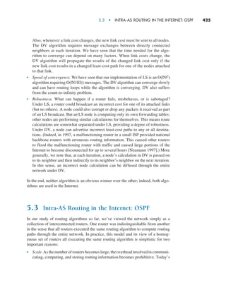 5.3  •   Intra-AS Routing in the Internet: OSPF     
425
Also, whenever a link cost changes, the new link cost must be sent to all nodes.
The DV algorithm requires message exchanges between directly connected
neighbors at each iteration. We have seen that the time needed for the algo-
rithm to converge can depend on many factors. When link costs change, the
DV algorithm will propagate the results of the changed link cost only if the
new link cost results in a changed least-cost path for one of the nodes attached
to that link.
• Speed of convergence. We have seen that our implementation of LS is an O(|N|2)
algorithm requiring O(|N| |E|)) messages. The DV algorithm can converge slowly
and can have routing loops while the algorithm is converging. DV also suffers
from the count-to-infinity problem.
• Robustness. What can happen if a router fails, misbehaves, or is sabotaged?
Under LS, a router could broadcast an incorrect cost for one of its attached links
(but no others). A node could also corrupt or drop any packets it received as part
of an LS broadcast. But an LS node is computing only its own forwarding tables;
other nodes are performing similar calculations for themselves. This means route
calculations are somewhat separated under LS, providing a degree of robustness.
Under DV, a node can advertise incorrect least-cost paths to any or all destina-
tions. (Indeed, in 1997, a malfunctioning router in a small ISP provided national
backbone routers with erroneous routing information. This caused other routers
to flood the malfunctioning router with traffic and caused large portions of the
Internet to become disconnected for up to several hours [Neumann 1997].) More
generally, we note that, at each iteration, a node’s calculation in DV is passed on
to its neighbor and then indirectly to its neighbor’s neighbor on the next iteration.
In this sense, an incorrect node calculation can be diffused through the entire
network under DV.
In the end, neither algorithm is an obvious winner over the other; indeed, both algo-
rithms are used in the Internet.
5.3 Intra-AS Routing in the Internet: OSPF
In our study of routing algorithms so far, we’ve viewed the network simply as a
collection of interconnected routers. One router was indistinguishable from another
in the sense that all routers executed the same routing algorithm to compute routing
paths through the entire network. In practice, this model and its view of a homog-
enous set of routers all executing the same routing algorithm is simplistic for two
important reasons:
• Scale. As the number of routers becomes large, the overhead involved in communi-
cating, computing, and storing routing information becomes prohibitive. Today’s
M05_KURO5469_08_GE_C05.indd 425 03/05/2021 16:42
 