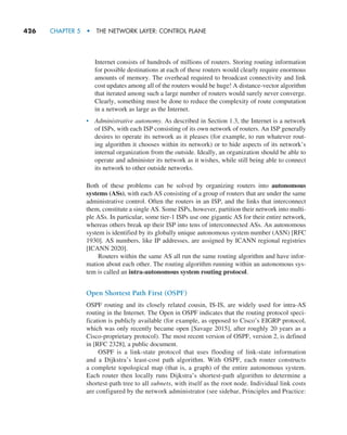 426     CHAPTER 5  •  THE NETWORK LAYER: CONTROL PLANE
Internet consists of hundreds of millions of routers. Storing routing information
for possible destinations at each of these routers would clearly require enormous
amounts of memory. The overhead required to broadcast connectivity and link
cost updates among all of the routers would be huge! A distance-vector algorithm
that iterated among such a large number of routers would surely never converge.
Clearly, something must be done to reduce the complexity of route computation
in a network as large as the Internet.
• Administrative autonomy. As described in Section 1.3, the Internet is a network
of ISPs, with each ISP consisting of its own network of routers. An ISP generally
desires to operate its network as it pleases (for example, to run whatever rout-
ing algorithm it chooses within its network) or to hide aspects of its network’s
internal organization from the outside. Ideally, an organization should be able to
operate and administer its network as it wishes, while still being able to connect
its network to other outside networks.
Both of these problems can be solved by organizing routers into autonomous
­systems (ASs), with each AS consisting of a group of routers that are under the same
administrative control. Often the routers in an ISP, and the links that interconnect
them, constitute a single AS. Some ISPs, however, partition their network into multi-
ple ASs. In particular, some tier-1 ISPs use one gigantic AS for their entire network,
whereas others break up their ISP into tens of interconnected ASs. An autonomous
system is identified by its globally unique autonomous system number (ASN) [RFC
1930]. AS numbers, like IP addresses, are assigned by ICANN regional registries
[ICANN 2020].
Routers within the same AS all run the same routing algorithm and have infor-
mation about each other. The routing algorithm ­
running within an autonomous sys-
tem is called an intra-autonomous system routing ­
protocol.
Open Shortest Path First (OSPF)
OSPF routing and its closely related cousin, IS-IS, are widely used for intra-AS
routing in the Internet. The Open in OSPF indicates that the routing protocol speci-
fication is publicly available (for example, as opposed to Cisco’s EIGRP protocol,
which was only recently became open [Savage 2015], after roughly 20 years as a
Cisco-proprietary protocol). The most recent version of OSPF, version 2, is defined
in [RFC 2328], a public document.
OSPF is a link-state protocol that uses flooding of link-state information
and a Dijkstra’s least-cost path algorithm. With OSPF, each router constructs
a complete topological map (that is, a graph) of the entire autonomous system.
Each router then locally runs Dijkstra’s shortest-path algorithm to determine a
shortest-path tree to all subnets, with itself as the root node. Individual link costs
are configured by the network administrator (see sidebar, Principles and Practice:
M05_KURO5469_08_GE_C05.indd 426 03/05/2021 16:42
 