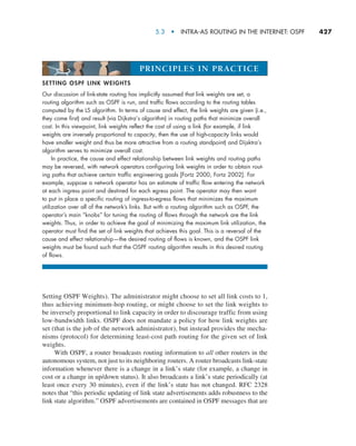 5.3  •   Intra-AS Routing in the Internet: OSPF     
427
Setting OSPF Weights). The administrator might choose to set all link costs to 1,
thus achieving minimum-hop routing, or might choose to set the link weights to
be inversely proportional to link capacity in order to discourage traffic from using
low-bandwidth links. OSPF does not mandate a policy for how link weights are
set (that is the job of the ­
network administrator), but instead provides the mecha-
nisms (protocol) for determining least-cost path routing for the given set of link
weights.
With OSPF, a router broadcasts routing information to all other routers in the
autonomous system, not just to its neighboring routers. A router broadcasts link-state
information whenever there is a change in a link’s state (for example, a change in
cost or a change in up/down status). It also broadcasts a link’s state periodically (at
least once every 30 minutes), even if the link’s state has not changed. RFC 2328
notes that “this periodic updating of link state advertisements adds robustness to the
link state algorithm.” OSPF advertisements are contained in OSPF messages that are
SETTING OSPF LINK WEIGHTS
Our discussion of link-state routing has implicitly assumed that link weights are set, a
routing algorithm such as OSPF is run, and traffic flows according to the routing tables
computed by the LS algorithm. In terms of cause and effect, the link weights are given (i.e.,
they come first) and result (via Dijkstra’s algorithm) in routing paths that minimize overall
cost. In this viewpoint, link weights reflect the cost of using a link (for example, if link
weights are inversely proportional to capacity, then the use of high-capacity links would
have smaller weight and thus be more attractive from a routing standpoint) and Dijsktra’s
algorithm serves to minimize overall cost.
In practice, the cause and effect relationship between link weights and routing paths
may be reversed, with network operators configuring link weights in order to obtain rout-
ing paths that achieve certain traffic engineering goals [Fortz 2000, Fortz 2002]. For
example, suppose a network operator has an estimate of traffic flow entering the network
at each ingress point and destined for each egress point. The operator may then want
to put in place a specific routing of ingress-to-egress flows that minimizes the maximum
utilization over all of the network’s links. But with a routing algorithm such as OSPF, the
operator’s main “knobs” for tuning the routing of flows through the network are the link
weights. Thus, in order to achieve the goal of minimizing the maximum link utilization, the
operator must find the set of link weights that achieves this goal. This is a reversal of the
cause and effect relationship—the desired routing of flows is known, and the OSPF link
weights must be found such that the OSPF routing algorithm results in this desired routing
of flows.
PRINCIPLES IN PRACTICE
M05_KURO5469_08_GE_C05.indd 427 03/05/2021 16:42
 