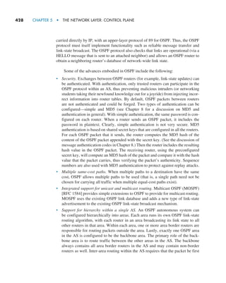 428     CHAPTER 5  •  THE NETWORK LAYER: CONTROL PLANE
carried directly by IP, with an upper-layer protocol of 89 for OSPF. Thus, the OSPF
protocol must itself implement functionality such as reliable message transfer and
link-state broadcast. The OSPF protocol also checks that links are operational (via a
HELLO message that is sent to an attached neighbor) and allows an OSPF router to
obtain a neighboring router’s database of network-wide link state.
Some of the advances embodied in OSPF include the following:
• Security. Exchanges between OSPF routers (for example, link-state updates) can
be authenticated. With authentication, only trusted routers can participate in the
OSPF protocol within an AS, thus preventing malicious intruders (or networking
students taking their newfound knowledge out for a joyride) from injecting incor-
rect information into router tables. By default, OSPF packets between routers
are not authenticated and could be forged. Two types of authentication can be
configured—simple and MD5 (see Chapter 8 for a discussion on MD5 and
authentication in general). With simple authentication, the same password is con-
figured on each router. When a router sends an OSPF packet, it includes the
password in plaintext. Clearly, simple authentication is not very secure. MD5
authentication is based on shared secret keys that are configured in all the routers.
For each OSPF packet that it sends, the router computes the MD5 hash of the
content of the OSPF packet appended with the secret key. (See the discussion of
message authentication codes in Chapter 8.) Then the router includes the resulting
hash value in the OSPF packet. The receiving router, using the preconfigured
secret key, will compute an MD5 hash of the packet and compare it with the hash
value that the packet carries, thus verifying the packet’s authenticity. Sequence
numbers are also used with MD5 authentication to protect against replay attacks.
• Multiple same-cost paths. When multiple paths to a destination have the same
cost, OSPF allows multiple paths to be used (that is, a single path need not be
chosen for carrying all traffic when multiple equal-cost paths exist).
• Integrated support for unicast and multicast routing. Multicast OSPF (MOSPF)
[RFC 1584] provides simple extensions to OSPF to provide for multicast routing.
MOSPF uses the existing OSPF link database and adds a new type of link-state
advertisement to the existing OSPF link-state broadcast mechanism.
• Support for hierarchy within a single AS. An OSPF autonomous system can
be configured hierarchically into areas. Each area runs its own OSPF link-state
routing algorithm, with each router in an area broadcasting its link state to all
other routers in that area. Within each area, one or more area border routers are
responsible for routing packets outside the area. Lastly, exactly one OSPF area
in the AS is configured to be the backbone area. The primary role of the back-
bone area is to route traffic between the other areas in the AS. The backbone
always contains all area border routers in the AS and may contain non-border
routers as well. Inter-area routing within the AS requires that the packet be first
M05_KURO5469_08_GE_C05.indd 428 03/05/2021 16:42
 