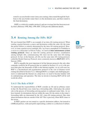 5.4  •   Routing Among the ISPs: BGP     
429
routed to an area border router (intra-area routing), then routed through the back-
bone to the area border router that is in the destination area, and then routed to
the final destination.
OSPF is a relatively complex protocol, and our coverage here has been necessar-
ily brief; [Huitema 1998; Moy 1998; RFC 2328] provide additional details.
5.4 Routing Among the ISPs: BGP
We just learned that OSPF is an example of an intra-AS routing protocol. When
routing a packet between a source and destination within the same AS, the route
the packet follows is entirely determined by the intra-AS routing protocol. How-
ever, to route a packet across multiple ASs, say from a smartphone in Timbuktu to
a server in a datacenter in Silicon Valley, we need an inter-autonomous ­system
routing protocol. Since an inter-AS routing protocol involves coordination
among multiple ASs, communicating ASs must run the same inter-AS routing
protocol. In fact, in the Internet, all ASs run the same inter-AS routing protocol,
called the Border Gateway Protocol, more commonly known as BGP [RFC 4271;
Stewart 1999].
BGP is arguably the most important of all the Internet protocols (the only other
contender would be the IP protocol that we studied in Section 4.3), as it is the pro-
tocol that glues the thousands of ISPs in the Internet together. As we will soon see,
BGP is a decentralized and asynchronous protocol in the vein of distance-vector
routing described in Section 5.2.2. Although BGP is a complex and challenging pro-
tocol, to understand the Internet on a deep level, we need to become familiar with
its underpinnings and operation. The time we devote to learning BGP will be well
worth the effort.
5.4.1 The Role of BGP
To understand the responsibilities of BGP, consider an AS and an arbitrary router
in that AS. Recall that every router has a forwarding table, which plays the central
role in the process of forwarding arriving packets to outbound router links. As we
have learned, for destinations that are within the same AS, the entries in the router’s
forwarding table are determined by the AS’s intra-AS routing protocol. But what
about destinations that are outside of the AS? This is precisely where BGP comes to
the rescue.
In BGP, packets are not routed to a specific destination address, but instead to
CIDRized prefixes, with each prefix representing a subnet or a collection of subnets.
Gluing the Internet
Together: BGP
VideoNote
M05_KURO5469_08_GE_C05.indd 429 03/05/2021 16:42
 
