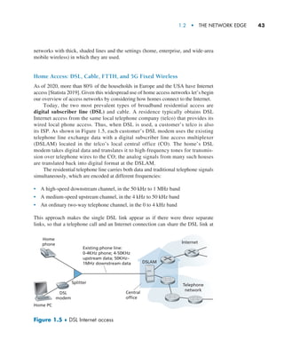 1.2  •   The Network Edge     
43
networks with thick, shaded lines and the settings (home, enterprise, and wide-area
mobile wireless) in which they are used.
Home Access: DSL, Cable, FTTH, and 5G Fixed Wireless
As of 2020, more than 80% of the households in Europe and the USA have Internet
access [Statista 2019]. Given this widespread use of home access networks let’s begin
our overview of access networks by considering how homes connect to the Internet.
Today, the two most prevalent types of broadband residential access are
digital subscriber line (DSL) and cable. A residence typically obtains DSL
Internet access from the same local telephone company (telco) that provides its
wired local phone access. Thus, when DSL is used, a customer’s telco is also
its ISP. As shown in Figure 1.5, each customer’s DSL modem uses the existing
telephone line exchange data with a digital subscriber line access multiplexer
(DSLAM) located in the telco’s local central office (CO). The home’s DSL
modem takes digital data and translates it to high-­
frequency tones for transmis-
sion over telephone wires to the CO; the analog signals from many such houses
are translated back into digital format at the DSLAM.
The residential telephone line carries both data and traditional telephone signals
simultaneously, which are encoded at different frequencies:
• A high-speed downstream channel, in the 50 kHz to 1 MHz band
• A medium-speed upstream channel, in the 4 kHz to 50 kHz band
• An ordinary two-way telephone channel, in the 0 to 4 kHz band
This approach makes the single DSL link appear as if there were three separate
links, so that a telephone call and an Internet connection can share the DSL link at
Figure 1.5 ♦ DSL Internet access
Home PC
Home
phone
DSL
modem
Internet
Telephone
network
Splitter
Existing phone line:
0-4KHz phone; 4-50KHz
upstream data; 50KHz–
1MHz downstream data
Central
office
DSLAM
M01_KURO5469_08_GE_C01.indd 43 08/05/2021 13:50
 