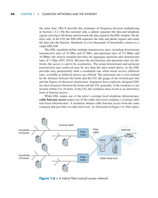 44     CHAPTER 1  •  COMPUTER NETWORKS AND THE INTERNET
the same time. (We’ll describe this technique of frequency-division multiplexing
in Section 1.3.1.) On the customer side, a splitter separates the data and telephone
signals arriving to the home and forwards the data signal to the DSL modem. On the
telco side, in the CO, the DSLAM separates the data and phone signals and sends
the data into the Internet. Hundreds or even thousands of households connect to a
single DSLAM.
The DSL standards define multiple transmission rates, including downstream
transmission rates of 24 Mbs and 52 Mbs, and upstream rates of 3.5 Mbps and
16 Mbps; the newest standard provides for aggregate upstream plus downstream
rates of 1 Gbps [ITU 2014]. Because the downstream and upstream rates are dif-
ferent, the access is said to be asymmetric. The actual downstream and upstream
transmission rates achieved may be less than the rates noted above, as the DSL
provider may purposefully limit a residential rate when tiered service (different
rates, available at different prices) are offered. The maximum rate is also limited
by the distance between the home and the CO, the gauge of the twisted-pair line
and the degree of electrical interference. Engineers have expressly designed DSL
for short distances between the home and the CO; generally, if the residence is not
located within 5 to 10 miles of the CO, the residence must resort to an alternative
form of Internet access.
While DSL makes use of the telco’s existing local telephone infrastructure,
cable Internet access makes use of the cable television company’s existing cable
television infrastructure. A residence obtains cable Internet access from the same
company that provides its cable television. As illustrated in Figure 1.6, fiber optics
Figure 1.6 ♦ A hybrid fiber-coaxial access network
Fiber
cable
Coaxial cable
Hundreds
of homes
Cable head end
Hundreds
of homes
Fiber
node
Fiber
node
Internet
CMTS
M01_KURO5469_08_GE_C01.indd 44 08/05/2021 13:50
 