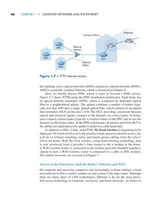 46     CHAPTER 1  •  COMPUTER NETWORKS AND THE INTERNET
this splitting: active optical networks (AONs) and passive optical networks (PONs).
AON is essentially switched Ethernet, which is discussed in Chapter 6.
Here, we briefly discuss PON, which is used in Verizon’s FiOS service.
Figure 1.7 shows FTTH using the PON distribution architecture. Each home has
an optical network terminator (ONT), which is connected by dedicated optical
fiber to a neighborhood splitter. The splitter combines a number of homes (typi-
cally less than 100) onto a single, shared optical fiber, which connects to an optical
line ­
terminator (OLT) in the telco’s CO. The OLT, providing conversion between
optical and electrical signals, connects to the Internet via a telco router. At home,
users connect a home router (typically a wireless router) to the ONT and access the
­
Internet via this home router. In the PON architecture, all packets sent from OLT to
the splitter are replicated at the splitter (similar to a cable head end).
In addition to DSL, Cable, and FTTH, 5G fixed wireless is beginning to be
deployed. 5G fixed wireless not only promises high-speed residential access, but
will do so without installing costly and failure-prone cabling from the telco’s
CO to the home. With 5G fixed wireless, using beam-forming technology, data
is sent wirelessly from a provider’s base station to the a modem in the home.
A WiFi wireless router is connected to the modem (possibly bundled together),
similar to how a WiFi wireless router is connected to a cable or DSL modem.
5G cellular networks are covered in Chapter 7.
Access in the Enterprise (and the Home): Ethernet and WiFi
On corporate and university campuses, and increasingly in home settings, a local
area network (LAN) is used to connect an end system to the edge router. Although
there are many types of LAN technologies, Ethernet is by far the most preva-
lent access technology in corporate, university, and home networks. As shown in
Figure 1.7 ♦ FTTH Internet access
Internet
Central office
Optical
splitter
ONT
ONT
ONT
OLT
Optical
fibers
M01_KURO5469_08_GE_C01.indd 46 08/05/2021 13:50
 