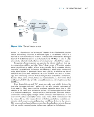1.2  •   The Network Edge     
47
Figure 1.8, Ethernet users use twisted-pair copper wire to connect to an Ethernet
switch, a technology discussed in detail in Chapter 6. The Ethernet switch, or a
network of such interconnected switches, is then in turn connected into the larger
Internet. With Ethernet access, users typically have 100 Mbps to tens of Gbps
access to the Ethernet switch, whereas servers may have 1 Gbps 10 Gbps access.
Increasingly, however, people are accessing the Internet wirelessly from lap-
tops, smartphones, tablets, and other “things”. In a wireless LAN setting, wireless
users transmit/receive packets to/from an access point that is connected into the
enterprise’s network (most likely using wired Ethernet), which in turn is connected
to the wired Internet. A wireless LAN user must typically be within a few tens of
meters of the access point. Wireless LAN access based on IEEE 802.11 technol-
ogy, more colloquially known as WiFi, is now just about everywhere—universities,
business offices, cafes, airports, homes, and even in airplanes. As discussed in detail
in Chapter 7, 802.11 today provides a shared transmission rate of up to more than
100 Mbps.
Even though Ethernet and WiFi access networks were initially deployed in
enterprise (corporate, university) settings, they are also common components of
home networks. Many homes combine broadband residential access (that is, cable
modems or DSL) with these inexpensive wireless LAN technologies to create pow-
erful home networks Figure 1.9 shows a typical home network. This home network
consists of a roaming laptop, multiple Internet-connected home appliances, as well
as a wired PC; a base station (the wireless access point), which communicates with
the wireless PC and other wireless devices in the home; and a home router that con-
nects the wireless access point, and any other wired home devices, to the Internet.
This network allows household members to have broadband access to the Internet
with one member roaming from the kitchen to the backyard to the bedrooms.
Figure 1.8 ♦ Ethernet Internet access
Ethernet
switch
Institutional
router
1 Gbps
1 Gbps
1 Gbps
Server
To Institution’s
ISP
M01_KURO5469_08_GE_C01.indd 47 08/05/2021 13:50
 