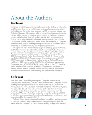 3
About the Authors
Jim Kurose
Jim Kurose is a Distinguished University Professor in the College of Information
and Computer Sciences at the University of Massachusetts Amherst, where
he has been on the faculty since receiving his PhD in computer science from
Columbia University. He received a BA in physics from Wesleyan University.
He has held a number of visiting scientist positions in the United States and
abroad, including IBM Research, INRIA, and the Sorbonne University in
France. He recently completed a five-year term as Assistant Director at the
US National Science Foundation, where he led the Directorate of Computer
and Information Science and Engineering in its mission to uphold the nation’s
leadership in scientific discovery and engineering innovation.
Jim is proud to have mentored and taught an amazing group of students,
and to have received a number of awards for his research, teaching, and
service, including the IEEE Infocom Award, the ACM SIGCOMM Lifetime
Achievement Award, the ACM Sigcomm Test of Time Award, and the
IEEE Computer Society Taylor Booth Education Medal. Dr. Kurose is a for-
mer Editor-in-Chief of IEEE Transactions on Communications and of IEEE/
ACM Transactions on Networking. He has served as Technical Program
co-Chair for IEEE Infocom, ACM SIGCOMM, ACM Internet Measurement
Conference, and ACM SIGMETRICS. He is a Fellow of the IEEE, the ACM
and a member of the National Academy of Engineering. His research
interests include network protocols and architecture, network measurement,
multimedia communication, and modeling and performance evaluation.
Keith Ross
Keith Ross is the Dean of Engineering and Computer Science at NYU
Shanghai and the Leonard J. Shustek Chair Professor in the Computer Science
and Engineering Department at NYU. Previously he was at University of
Pennsylvania (13 years), Eurecom Institute (5 years) and NYU-Poly (10 years).
He received a B.S.E.E from Tufts University, a M.S.E.E. from Columbia
University, and a Ph.D. in Computer and Control Engineering from The
University of Michigan. Keith Ross is also the co-founder and original CEO
of Wimba, which develops online multimedia applications for e-learning and
was acquired by Blackboard in 2010.
Professor Ross’s research interests have been in modeling and meaurement
of computer networks, peer-to-peer systems, content distribution networks,
social networks, and privacy. He is currently working in deep reinforcement
A01_KURO5469_08_GE_FM.indd 3 11/05/2021 12:07
 