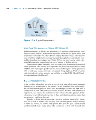 48     CHAPTER 1  •  COMPUTER NETWORKS AND THE INTERNET
Wide-Area Wireless Access: 3G and LTE 4G and 5G
Mobile devices such as iPhones and Android devices are being used to message, share
photos in social networks, make mobile payments, watch movies, stream music, and
much more while on the run. These devices employ the same wireless infrastructure
used for cellular telephony to send/receive packets through a base station that is oper-
ated by the cellular network provider. Unlike WiFi, a user need only be within a few
tens of kilometers (as opposed to a few tens of meters) of the base station.
Telecommunications companies have made enormous investments in so-called
fourth-generation (4G) wireless, which provides real-world download speeds of up to
60 Mbps. But even higher-speed wide-area access technologies—a fifth-generation
(5G) of wide-area wireless networks—are already being deployed. We’ll cover the
basic principles of wireless networks and mobility, as well as WiFi, 4G and 5G tech-
nologies (and more!) in Chapter 7.
1.2.2 Physical Media
In the previous subsection, we gave an overview of some of the most important
network access technologies in the Internet. As we described these technologies,
we also indicated the physical media used. For example, we said that HFC uses a
combination of fiber cable and coaxial cable. We said that DSL and Ethernet use
copper wire. And we said that mobile access networks use the radio spectrum. In this
subsection, we provide a brief overview of these and other transmission media that
are commonly used in the Internet.
In order to define what is meant by a physical medium, let us reflect on the
brief life of a bit. Consider a bit traveling from one end system, through a series
of links and routers, to another end system. This poor bit gets kicked around
and transmitted many, many times! The source end system first transmits the
Figure 1.9 ♦ A typical home network
Cable
head end
Internet
Home Network
M01_KURO5469_08_GE_C01.indd 48 08/05/2021 13:50
 