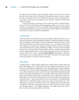 50     CHAPTER 1  •  COMPUTER NETWORKS AND THE INTERNET
that fiber-optic technology would completely replace twisted pair. But twisted
pair did not give up so easily. Modern twisted-pair technology, such as category
6a cable, can achieve data rates of 10 Gbps for distances up to a hundred meters.
In the end, twisted pair has emerged as the dominant solution for high-speed
LAN networking.
As discussed earlier, twisted pair is also commonly used for residential Inter-
net access. We saw that dial-up modem technology enables access at rates of up to
56 kbps over twisted pair. We also saw that DSL (digital subscriber line) technology
has enabled residential users to access the Internet at tens of Mbps over twisted pair
(when users live close to the ISP’s central office).
Coaxial Cable
Like twisted pair, coaxial cable consists of two copper conductors, but the two con-
ductors are concentric rather than parallel. With this construction and special insula-
tion and shielding, coaxial cable can achieve high data transmission rates. Coaxial
cable is quite common in cable television systems. As we saw earlier, cable televi-
sion systems have recently been coupled with cable modems to provide residential
users with Internet access at rates of hundreds of Mbps. In cable television and cable
Internet access, the transmitter shifts the digital signal to a specific frequency band,
and the resulting analog signal is sent from the transmitter to one or more receivers.
Coaxial cable can be used as a guided shared medium. Specifically, a number of
end systems can be connected directly to the cable, with each of the end systems
receiving whatever is sent by the other end systems.
Fiber Optics
An optical fiber is a thin, flexible medium that conducts pulses of light, with each
pulse representing a bit. A single optical fiber can support tremendous bit rates, up
to tens or even hundreds of gigabits per second. They are immune to electromagnetic
interference, have very low signal attenuation up to 100 kilometers, and are very hard
to tap. These characteristics have made fiber optics the preferred long-haul guided
transmission media, particularly for overseas links. Many of the long-distance tele-
phone networks in the United States and elsewhere now use fiber optics exclusively.
Fiber optics is also prevalent in the backbone of the Internet. However, the high cost
of optical devices—such as transmitters, receivers, and switches—has hindered their
deployment for short-haul transport, such as in a LAN or into the home in a resi-
dential access network. The Optical Carrier (OC) standard link speeds range from
51.8 Mbps to 39.8 Gbps; these specifications are often referred to as OC-n, where
the link speed equals n × 51.8 Mbps. Standards in use today include OC-1, OC-3,
OC-12, OC-24, OC-48, OC-96, OC-192, OC-768.
M01_KURO5469_08_GE_C01.indd 50 08/05/2021 13:50
 