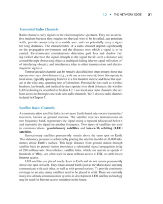 1.2  •   The Network Edge     
51
Terrestrial Radio Channels
Radio channels carry signals in the electromagnetic spectrum. They are an attrac-
tive medium because they require no physical wire to be installed, can penetrate
walls, provide connectivity to a mobile user, and can potentially carry a signal
for long distances. The characteristics of a radio channel depend significantly
on the propagation environment and the distance over which a signal is to be
carried. Environmental considerations determine path loss and shadow fad-
ing (which decrease the signal strength as the signal travels over a distance and
around/through obstructing objects), multipath fading (due to signal reflection off
of interfering objects), and interference (due to other transmissions and electro-
magnetic signals).
Terrestrial radio channels can be broadly classified into three groups: those that
operate over very short distance (e.g., with one or two meters); those that operate in
local areas, typically spanning from ten to a few hundred meters; and those that oper-
ate in the wide area, spanning tens of kilometers. Personal devices such as wireless
headsets, keyboards, and medical devices operate over short distances; the wireless
LAN technologies described in Section 1.2.1 use local-area radio channels; the cel-
lular access technologies use wide-area radio channels. We’ll discuss radio channels
in detail in Chapter 7.
Satellite Radio Channels
A communication satellite links two or more Earth-based microwave transmitter/
receivers, known as ground stations. The satellite receives transmissions on
one frequency band, regenerates the signal using a repeater (discussed below),
and transmits the signal on another frequency. Two types of satellites are used
in communications: geostationary satellites and low-earth orbiting (LEO)
satellites.
Geostationary satellites permanently remain above the same spot on Earth.
This stationary presence is achieved by placing the satellite in orbit at 36,000 kilo­
meters above Earth’s surface. This huge distance from ground station through
satellite back to ground station introduces a substantial signal propagation delay
of 280 milliseconds. Nevertheless, satellite links, which can operate at speeds of
hundreds of Mbps, are often used in areas without access to DSL or cable-based
Internet access.
LEO satellites are placed much closer to Earth and do not remain permanently
above one spot on Earth. They rotate around Earth (just as the Moon does) and may
communicate with each other, as well as with ground stations. To provide continuous
coverage to an area, many satellites need to be placed in orbit. There are currently
many low-altitude communication systems in development. LEO satellite ­technology
may be used for Internet access sometime in the future.
M01_KURO5469_08_GE_C01.indd 51 08/05/2021 13:50
 