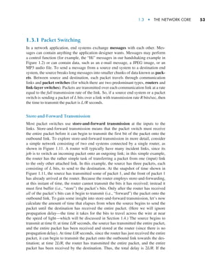 1.3  •   The Network Core     
53
1.3.1 Packet Switching
In a network application, end systems exchange messages with each other. Mes-
sages can contain anything the application designer wants. Messages may perform
a control function (for example, the “Hi” messages in our handshaking example in
Figure 1.2) or can contain data, such as an e-mail message, a JPEG image, or an
MP3 audio file. To send a message from a source end system to a destination end
system, the source breaks long messages into smaller chunks of data known as pack-
ets. Between source and destination, each packet travels through communication
links and packet switches (for which there are two predominant types, routers and
link-layer switches). Packets are transmitted over each communication link at a rate
equal to the full transmission rate of the link. So, if a source end system or a packet
switch is sending a packet of L bits over a link with transmission rate R bits/sec, then
the time to transmit the packet is L/R seconds.
Store-and-Forward Transmission
Most packet switches use store-and-forward transmission at the inputs to the
links. Store-and-forward transmission means that the packet switch must receive
the entire packet before it can begin to transmit the first bit of the packet onto the
outbound link. To explore store-and-forward transmission in more detail, consider
a simple network consisting of two end systems connected by a single router, as
shown in Figure 1.11. A router will typically have many incident links, since its
job is to switch an incoming packet onto an outgoing link; in this simple example,
the router has the rather simple task of transferring a packet from one (input) link
to the only other attached link. In this example, the source has three packets, each
consisting of L bits, to send to the destination. At the snapshot of time shown in
Figure 1.11, the source has transmitted some of packet 1, and the front of packet 1
has already arrived at the router. Because the router employs store-and-forwarding,
at this instant of time, the router cannot transmit the bits it has received; instead it
must first buffer (i.e., “store”) the packet’s bits. Only after the router has received
all of the packet’s bits can it begin to transmit (i.e., “forward”) the packet onto the
outbound link. To gain some insight into store-and-forward transmission, let’s now
calculate the amount of time that elapses from when the source begins to send the
packet until the destination has received the entire packet. (Here we will ignore
propagation delay—the time it takes for the bits to travel across the wire at near
the speed of light—which will be discussed in Section 1.4.) The source begins to
transmit at time 0; at time L/R seconds, the source has transmitted the entire packet,
and the entire packet has been received and stored at the router (since there is no
propagation delay). At time L/R seconds, since the router has just received the entire
packet, it can begin to transmit the packet onto the outbound link towards the des-
tination; at time 2L/R, the router has transmitted the entire packet, and the entire
packet has been received by the destination. Thus, the total delay is 2L/R. If the
M01_KURO5469_08_GE_C01.indd 53 08/05/2021 13:50
 