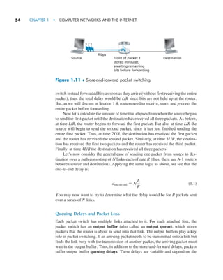 54     CHAPTER 1  •  COMPUTER NETWORKS AND THE INTERNET
switch instead forwarded bits as soon as they arrive (without first receiving the entire
packet), then the total delay would be L/R since bits are not held up at the router.
But, as we will discuss in Section 1.4, routers need to receive, store, and process the
entire packet before forwarding.
Now let’s calculate the amount of time that elapses from when the source begins
to send the first packet until the destination has received all three packets. As before,
at time L/R, the router begins to forward the first packet. But also at time L/R the
source will begin to send the second packet, since it has just finished sending the
entire first packet. Thus, at time 2L/R, the destination has received the first packet
and the router has received the second packet. Similarly, at time 3L/R, the destina-
tion has received the first two packets and the router has received the third packet.
Finally, at time 4L/R the destination has received all three packets!
Let’s now consider the general case of sending one packet from source to des-
tination over a path consisting of N links each of rate R (thus, there are N-1 routers
between source and destination). Applying the same logic as above, we see that the
end-to-end delay is:
dend@to@end = N
L
R
(1.1)
You may now want to try to determine what the delay would be for P packets sent
over a series of N links.
Queuing Delays and Packet Loss
Each packet switch has multiple links attached to it. For each attached link, the
packet switch has an output buffer (also called an output queue), which stores
packets that the router is about to send into that link. The output buffers play a key
role in packet switching. If an arriving packet needs to be transmitted onto a link but
finds the link busy with the transmission of another packet, the arriving packet must
wait in the output buffer. Thus, in addition to the store-and-forward delays, packets
suffer output buffer queuing delays. These delays are variable and depend on the
Figure 1.11 ♦ Store-and-forward packet switching
Source
R bps
1
2
Destination
Front of packet 1
stored in router,
awaiting remaining
bits before forwarding
3
M01_KURO5469_08_GE_C01.indd 54 08/05/2021 13:50
 