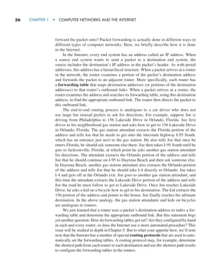 56     CHAPTER 1  •  COMPUTER NETWORKS AND THE INTERNET
forward the packet onto? Packet forwarding is actually done in different ways in
different types of computer networks. Here, we briefly describe how it is done
in the Internet.
In the Internet, every end system has an address called an IP address. When
a source end system wants to send a packet to a destination end system, the
source includes the destination’s IP address in the packet’s header. As with postal
addresses, this address has a hierarchical structure. When a packet arrives at a router
in the network, the router examines a portion of the packet’s destination address
and forwards the packet to an adjacent router. More specifically, each router has
a forwarding table that maps destination addresses (or portions of the destination
addresses) to that router’s outbound links. When a packet arrives at a router, the
router examines the address and searches its forwarding table, using this destination
address, to find the appropriate outbound link. The router then directs the packet to
this outbound link.
The end-to-end routing process is analogous to a car driver who does not
use maps but instead prefers to ask for directions. For example, suppose Joe is
driving from Philadelphia to 156 Lakeside Drive in Orlando, Florida. Joe first
drives to his neighborhood gas station and asks how to get to 156 Lakeside Drive
in Orlando, Florida. The gas station attendant extracts the Florida portion of the
address and tells Joe that he needs to get onto the interstate highway I-95 South,
which has an entrance just next to the gas station. He also tells Joe that once he
enters Florida, he should ask someone else there. Joe then takes I-95 South until he
gets to Jacksonville, Florida, at which point he asks another gas station attendant
for directions. The attendant extracts the Orlando portion of the address and tells
Joe that he should continue on I-95 to Daytona Beach and then ask someone else.
In Daytona Beach, another gas station attendant also extracts the Orlando portion
of the address and tells Joe that he should take I-4 directly to Orlando. Joe takes
I-4 and gets off at the Orlando exit. Joe goes to another gas station attendant, and
this time the attendant extracts the Lakeside Drive portion of the address and tells
Joe the road he must follow to get to Lakeside Drive. Once Joe reaches Lakeside
Drive, he asks a kid on a bicycle how to get to his destination. The kid extracts the
156 portion of the address and points to the house. Joe finally reaches his ultimate
destination. In the above analogy, the gas station attendants and kids on bicycles
are analogous to routers.
We just learned that a router uses a packet’s destination address to index a for-
warding table and determine the appropriate outbound link. But this statement begs
yet another question: How do forwarding tables get set? Are they configured by hand
in each and every router, or does the Internet use a more automated procedure? This
issue will be studied in depth in Chapter 5. But to whet your appetite here, we’ll note
now that the Internet has a number of special routing protocols that are used to auto-
matically set the forwarding tables. A routing protocol may, for example, determine
the shortest path from each router to each destination and use the shortest path results
to configure the forwarding tables in the routers.
M01_KURO5469_08_GE_C01.indd 56 08/05/2021 13:50
 