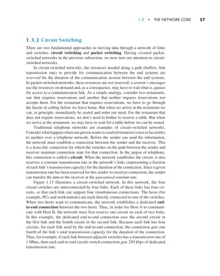1.3  •   The Network Core     
57
1.3.2 Circuit Switching
There are two fundamental approaches to moving data through a network of links
and switches: circuit switching and packet switching. Having covered packet-
switched networks in the previous subsection, we now turn our attention to circuit-
switched networks.
In circuit-switched networks, the resources needed along a path (buffers, link
transmission rate) to provide for communication between the end systems are
reserved for the duration of the communication session between the end systems.
In packet-switched networks, these resources are not reserved; a session’s messages
use the resources on demand and, as a consequence, may have to wait (that is, queue)
for access to a communication link. As a simple analogy, consider two restaurants,
one that requires reservations and another that neither requires reservations nor
accepts them. For the restaurant that requires reservations, we have to go through
the hassle of calling before we leave home. But when we arrive at the restaurant we
can, in principle, immediately be seated and order our meal. For the restaurant that
does not require reservations, we don’t need to bother to reserve a table. But when
we arrive at the restaurant, we may have to wait for a table before we can be seated.
Traditional telephone networks are examples of circuit-switched networks.
­Considerwhathappenswhenonepersonwantstosendinformation(voiceorfacsimile)
to another over a telephone network. Before the sender can send the information,
the network must establish a connection between the sender and the receiver. This
is a bona fide connection for which the switches on the path between the sender and
receiver maintain connection state for that connection. In the jargon of telephony,
this connection is called a circuit. When the network establishes the circuit, it also
reserves a constant transmission rate in the network’s links (representing a fraction
of each link’s transmission capacity) for the duration of the connection. Since a given
transmission rate has been reserved for this sender-to-receiver connection, the sender
can transfer the data to the receiver at the guaranteed constant rate.
Figure 1.13 illustrates a circuit-switched network. In this network, the four
circuit switches are interconnected by four links. Each of these links has four cir-
cuits, so that each link can support four simultaneous connections. The hosts (for
example, PCs and workstations) are each directly connected to one of the switches.
When two hosts want to communicate, the network establishes a dedicated end-
to-end connection between the two hosts. Thus, in order for Host A to communi-
cate with Host B, the network must first reserve one circuit on each of two links.
In this example, the dedicated end-to-end connection uses the second circuit in
the first link and the fourth circuit in the second link. Because each link has four
circuits, for each link used by the end-to-end connection, the connection gets one
fourth of the link’s total transmission capacity for the duration of the connection.
Thus, for example, if each link between adjacent switches has a transmission rate of
1 Mbps, then each end-to-end circuit-switch connection gets 250 kbps of dedicated
transmission rate.
M01_KURO5469_08_GE_C01.indd 57 08/05/2021 13:50
 