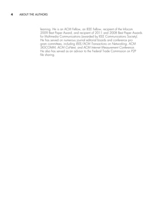 4     ABOUT THE AUTHORS
learning. He is an ACM Fellow, an IEEE Fellow, recipient of the Infocom
2009 Best Paper Award, and recipient of 2011 and 2008 Best Paper Awards
for Multimedia Communications (awarded by IEEE Communications Society).
He has served on numerous journal editorial boards and conference pro-
gram committees, including IEEE/ACM Transactions on Networking, ACM
SIGCOMM, ACM CoNext, and ACM Internet Measurement Conference.
He also has served as an advisor to the Federal Trade Commission on P2P
file sharing.
A01_KURO5469_08_GE_FM.indd 4 11/05/2021 12:07
 
