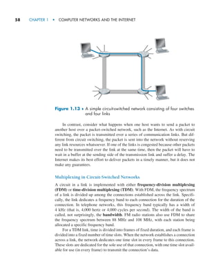 58     CHAPTER 1  •  COMPUTER NETWORKS AND THE INTERNET
Figure 1.13 ♦ 
A simple circuit-switched network consisting of four switches
and four links
In contrast, consider what happens when one host wants to send a packet to
another host over a packet-switched network, such as the Internet. As with circuit
switching, the packet is transmitted over a series of communication links. But dif-
ferent from circuit switching, the packet is sent into the network without reserving
any link resources whatsoever. If one of the links is congested because other packets
need to be transmitted over the link at the same time, then the packet will have to
wait in a buffer at the sending side of the transmission link and suffer a delay. The
Internet makes its best effort to deliver packets in a timely manner, but it does not
make any guarantees.
Multiplexing in Circuit-Switched Networks
A circuit in a link is implemented with either frequency-division multiplexing
(FDM) or time-division multiplexing (TDM). With FDM, the frequency spectrum
of a link is divided up among the connections established across the link. Specifi-
cally, the link dedicates a frequency band to each connection for the ­
duration of the
connection. In telephone networks, this frequency band typically has a width of
4 kHz (that is, 4,000 hertz or 4,000 cycles per second). The width of the band is
called, not surprisingly, the bandwidth. FM radio stations also use FDM to share
the frequency spectrum between 88 MHz and 108 MHz, with each station being
allocated a specific frequency band.
For a TDM link, time is divided into frames of fixed duration, and each frame is
divided into a fixed number of time slots. When the network establishes a connection
across a link, the network dedicates one time slot in every frame to this connection.
These slots are dedicated for the sole use of that connection, with one time slot avail-
able for use (in every frame) to transmit the connection’s data.
M01_KURO5469_08_GE_C01.indd 58 08/05/2021 13:50
 