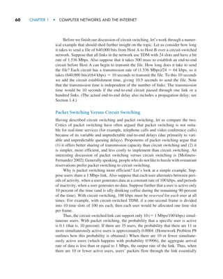 60     CHAPTER 1  •  COMPUTER NETWORKS AND THE INTERNET
Before we finish our discussion of circuit switching, let’s work through a numer-
ical example that should shed further insight on the topic. Let us consider how long
it takes to send a file of 640,000 bits from Host A to Host B over a circuit-switched
network. Suppose that all links in the network use TDM with 24 slots and have a bit
rate of 1.536 Mbps. Also suppose that it takes 500 msec to establish an end-to-end
circuit before Host A can begin to transmit the file. How long does it take to send
the file? Each circuit has a transmission rate of (1.536 Mbps)/24 = 64 kbps, so it
takes (640,000 bits)/(64 kbps) = 10 seconds to transmit the file. To this 10 seconds
we add the circuit establishment time, giving 10.5 seconds to send the file. Note
that the transmission time is independent of the number of links: The transmission
time would be 10 seconds if the end-to-end circuit passed through one link or a
hundred links. (The actual end-to-end delay also includes a propagation delay; see
Section 1.4.)
Packet Switching Versus Circuit Switching
Having described circuit switching and packet switching, let us compare the two.
Critics of packet switching have often argued that packet switching is not suita-
ble for real-time services (for example, telephone calls and video conference calls)
because of its variable and unpredictable end-to-end delays (due primarily to vari-
able and unpredictable queuing delays). Proponents of packet switching argue that
(1) it offers better sharing of transmission capacity than circuit switching and (2) it
is simpler, more efficient, and less costly to implement than circuit switching. An
interesting discussion of packet switching versus circuit switching is [Molinero-
Fernandez 2002]. Generally speaking, people who do not like to hassle with ­restaurant
reservations prefer packet switching to circuit switching.
Why is packet switching more efficient? Let’s look at a simple example. Sup-
pose users share a 1 Mbps link. Also suppose that each user alternates between peri-
ods of activity, when a user generates data at a constant rate of 100 kbps, and periods
of inactivity, when a user generates no data. Suppose further that a user is active only
10 percent of the time (and is idly drinking coffee during the remaining 90 percent
of the time). With circuit switching, 100 kbps must be reserved for each user at all
times. For example, with circuit-switched TDM, if a one-second frame is divided
into 10 time slots of 100 ms each, then each user would be allocated one time slot
per frame.
Thus, the circuit-switched link can support only 10 (= 1 Mbps/100 kbps) simul-
taneous users. With packet switching, the probability that a specific user is active
is 0.1 (that is, 10 percent). If there are 35 users, the probability that there are 11 or
more simultaneously active users is approximately 0.0004. (Homework Problem P8
outlines how this probability is obtained.) When there are 10 or fewer simultane-
ously active users (which happens with probability 0.9996), the aggregate arrival
rate of data is less than or equal to 1 Mbps, the output rate of the link. Thus, when
there are 10 or fewer active users, users’ packets flow through the link essentially
M01_KURO5469_08_GE_C01.indd 60 08/05/2021 13:50
 