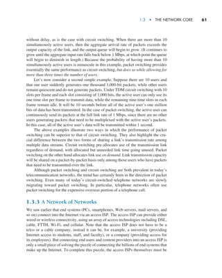 1.3  •   The Network Core     
61
without delay, as is the case with circuit switching. When there are more than 10
simultaneously active users, then the aggregate arrival rate of packets exceeds the
output capacity of the link, and the output queue will begin to grow. (It continues to
grow until the aggregate input rate falls back below 1 Mbps, at which point the queue
will begin to diminish in length.) Because the probability of having more than 10
simultaneously active users is minuscule in this example, packet switching provides
essentially the same performance as circuit switching, but does so while allowing for
more than three times the number of users.
Let’s now consider a second simple example. Suppose there are 10 users and
that one user suddenly generates one thousand 1,000-bit packets, while other users
remain quiescent and do not generate packets. Under TDM circuit switching with 10
slots per frame and each slot consisting of 1,000 bits, the active user can only use its
one time slot per frame to transmit data, while the remaining nine time slots in each
frame remain idle. It will be 10 seconds before all of the active user’s one million
bits of data has been transmitted. In the case of packet switching, the active user can
continuously send its packets at the full link rate of 1 Mbps, since there are no other
users generating packets that need to be multiplexed with the active user’s packets.
In this case, all of the active user’s data will be transmitted within 1 second.
The above examples illustrate two ways in which the performance of packet
switching can be superior to that of circuit switching. They also highlight the cru-
cial difference between the two forms of sharing a link’s transmission rate among
multiple data streams. Circuit switching pre-allocates use of the transmission link
regardless of demand, with allocated but unneeded link time going unused. Packet
switching on the other hand allocates link use on demand. Link transmission capacity
will be shared on a packet-by-packet basis only among those users who have packets
that need to be transmitted over the link.
Although packet switching and circuit switching are both prevalent in today’s
telecommunication networks, the trend has certainly been in the direction of packet
switching. Even many of today’s circuit-switched telephone networks are slowly
migrating toward packet switching. In particular, telephone networks often use
packet switching for the expensive overseas portion of a telephone call.
1.3.3 A Network of Networks
We saw earlier that end systems (PCs, smartphones, Web servers, mail servers, and
so on) connect into the Internet via an access ISP. The access ISP can provide either
wired or wireless connectivity, using an array of access technologies including DSL,
cable, FTTH, Wi-Fi, and cellular. Note that the access ISP does not have to be a
telco or a cable company; instead it can be, for example, a university (providing
Internet access to students, staff, and faculty), or a company (providing access for
its employees). But connecting end users and content providers into an access ISP is
only a small piece of solving the puzzle of connecting the billions of end systems that
make up the Internet. To complete this puzzle, the access ISPs themselves must be
M01_KURO5469_08_GE_C01.indd 61 08/05/2021 13:50
 