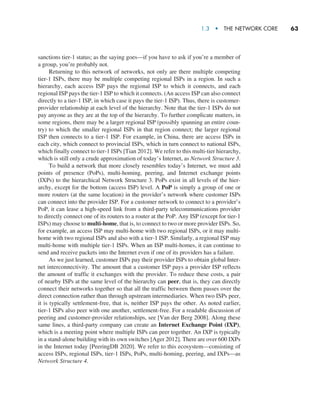 1.3  •   The Network Core     
63
sanctions tier-1 status; as the saying goes—if you have to ask if you’re a member of
a group, you’re probably not.
Returning to this network of networks, not only are there multiple competing
tier-1 ISPs, there may be multiple competing regional ISPs in a region. In such a
hierarchy, each access ISP pays the regional ISP to which it connects, and each
regional ISP pays the tier-1 ISP to which it connects. (An access ISP can also connect
directly to a tier-1 ISP, in which case it pays the tier-1 ISP). Thus, there is customer-
provider relationship at each level of the hierarchy. Note that the tier-1 ISPs do not
pay anyone as they are at the top of the hierarchy. To further complicate matters, in
some regions, there may be a larger regional ISP (possibly spanning an entire coun-
try) to which the smaller regional ISPs in that region connect; the larger regional
ISP then connects to a tier-1 ISP. For example, in China, there are access ISPs in
each city, which connect to provincial ISPs, which in turn connect to national ISPs,
which finally connect to tier-1 ISPs [Tian 2012]. We refer to this multi-tier hierarchy,
which is still only a crude approximation of today’s Internet, as Network Structure 3.
To build a network that more closely resembles today’s Internet, we must add
points of presence (PoPs), multi-homing, peering, and Internet exchange points
(IXPs) to the hierarchical Network Structure 3. PoPs exist in all levels of the hier-
archy, except for the bottom (access ISP) level. A PoP is simply a group of one or
more routers (at the same location) in the provider’s network where customer ISPs
can connect into the provider ISP. For a customer network to connect to a provider’s
PoP, it can lease a high-speed link from a third-party telecommunications provider
to directly connect one of its routers to a router at the PoP. Any ISP (except for tier-1
ISPs) may choose to multi-home, that is, to connect to two or more provider ISPs. So,
for example, an access ISP may multi-home with two regional ISPs, or it may multi-
home with two regional ISPs and also with a tier-1 ISP. Similarly, a regional ISP may
multi-home with multiple tier-1 ISPs. When an ISP multi-homes, it can continue to
send and receive packets into the Internet even if one of its providers has a failure.
As we just learned, customer ISPs pay their provider ISPs to obtain global Inter-
net interconnectivity. The amount that a customer ISP pays a provider ISP reflects
the amount of traffic it exchanges with the provider. To reduce these costs, a pair
of nearby ISPs at the same level of the hierarchy can peer, that is, they can directly
connect their networks together so that all the traffic between them passes over the
direct connection rather than through upstream intermediaries. When two ISPs peer,
it is typically settlement-free, that is, neither ISP pays the other. As noted earlier,
tier-1 ISPs also peer with one another, settlement-free. For a readable discussion of
peering and customer-provider relationships, see [Van der Berg 2008]. Along these
same lines, a third-party company can create an Internet Exchange Point (IXP),
which is a meeting point where multiple ISPs can peer together. An IXP is typically
in a stand-alone building with its own switches [Ager 2012]. There are over 600 IXPs
in the Internet today [PeeringDB 2020]. We refer to this ecosystem—consisting of
access ISPs, regional ISPs, tier-1 ISPs, PoPs, multi-homing, peering, and IXPs—as
Network Structure 4.
M01_KURO5469_08_GE_C01.indd 63 08/05/2021 13:50
 